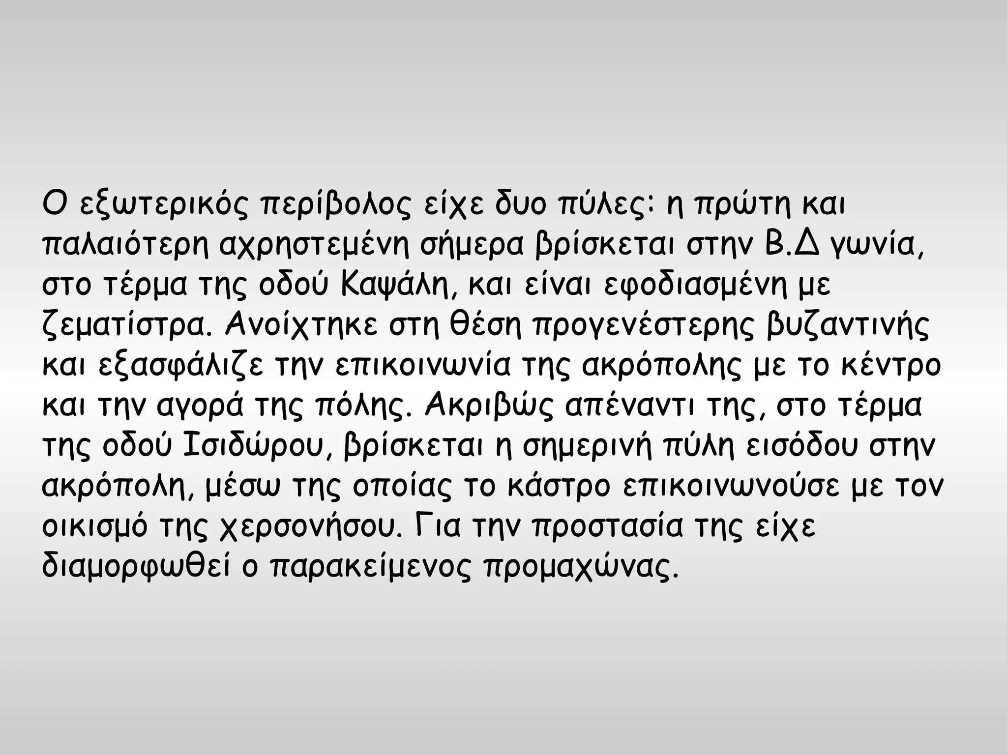 Ο εξωτερικός περίβολος είχε δυο πύλες: η πρώτη και
παλαιότερη αχρηστεμένη σήμερα βρίσκεται στην Β.Δ γωνία,
στο τέρμα της οδού Καψάλη, και είναι εφοδιασμένη με
ζεματίστρα. Ανοίχτηκε στη θέση προγενέστερης βυζαντινής
και εξασφάλιζε την επικοινωνία της ακρόπολης με το κέντρο
και την αγορά της πόλης. Ακριβώς απέναντι της, στο τέρμα
της οδού Ισιδώρου, βρίσκεται η σημερινή πύλη εισόδου στην
ακρόπολη, μέσω της οποίας το κάστρο επικοινωνούσε με τον
οικισμό της χερσονήσου. Για την προστασία της είχε
διαμορφωθεί ο παρακείμενος προμαχώνας.
 
