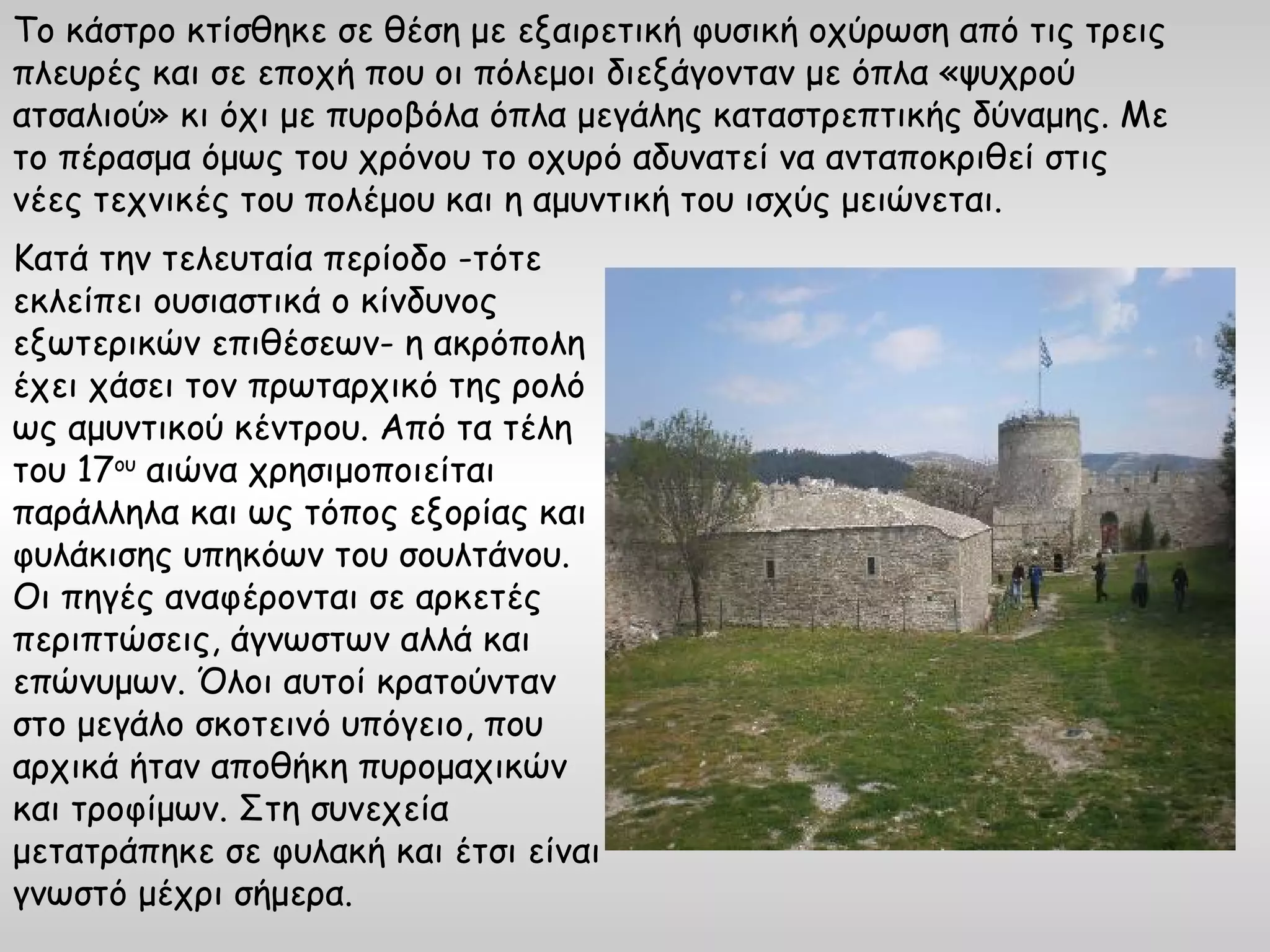 Το κάστρο κτίσθηκε σε θέση με εξαιρετική φυσική οχύρωση από τις τρεις
πλευρές και σε εποχή που οι πόλεμοι διεξάγονταν με όπλα «ψυχρού
ατσαλιού» κι όχι με πυροβόλα όπλα μεγάλης καταστρεπτικής δύναμης. Με
το πέρασμα όμως του χρόνου το οχυρό αδυνατεί να ανταποκριθεί στις
νέες τεχνικές του πολέμου και η αμυντική του ισχύς μειώνεται.
Κατά την τελευταία περίοδο -τότε
εκλείπει ουσιαστικά ο κίνδυνος
εξωτερικών επιθέσεων- η ακρόπολη
έχει χάσει τον πρωταρχικό της ρολό
ως αμυντικού κέντρου. Από τα τέλη
του 17ου αιώνα χρησιμοποιείται
παράλληλα και ως τόπος εξορίας και
φυλάκισης υπηκόων του σουλτάνου.
Οι πηγές αναφέρονται σε αρκετές
περιπτώσεις, άγνωστων αλλά και
επώνυμων. Όλοι αυτοί κρατούνταν
στο μεγάλο σκοτεινό υπόγειο, που
αρχικά ήταν αποθήκη πυρομαχικών
και τροφίμων. Στη συνεχεία
μετατράπηκε σε φυλακή και έτσι είναι
γνωστό μέχρι σήμερα.
 