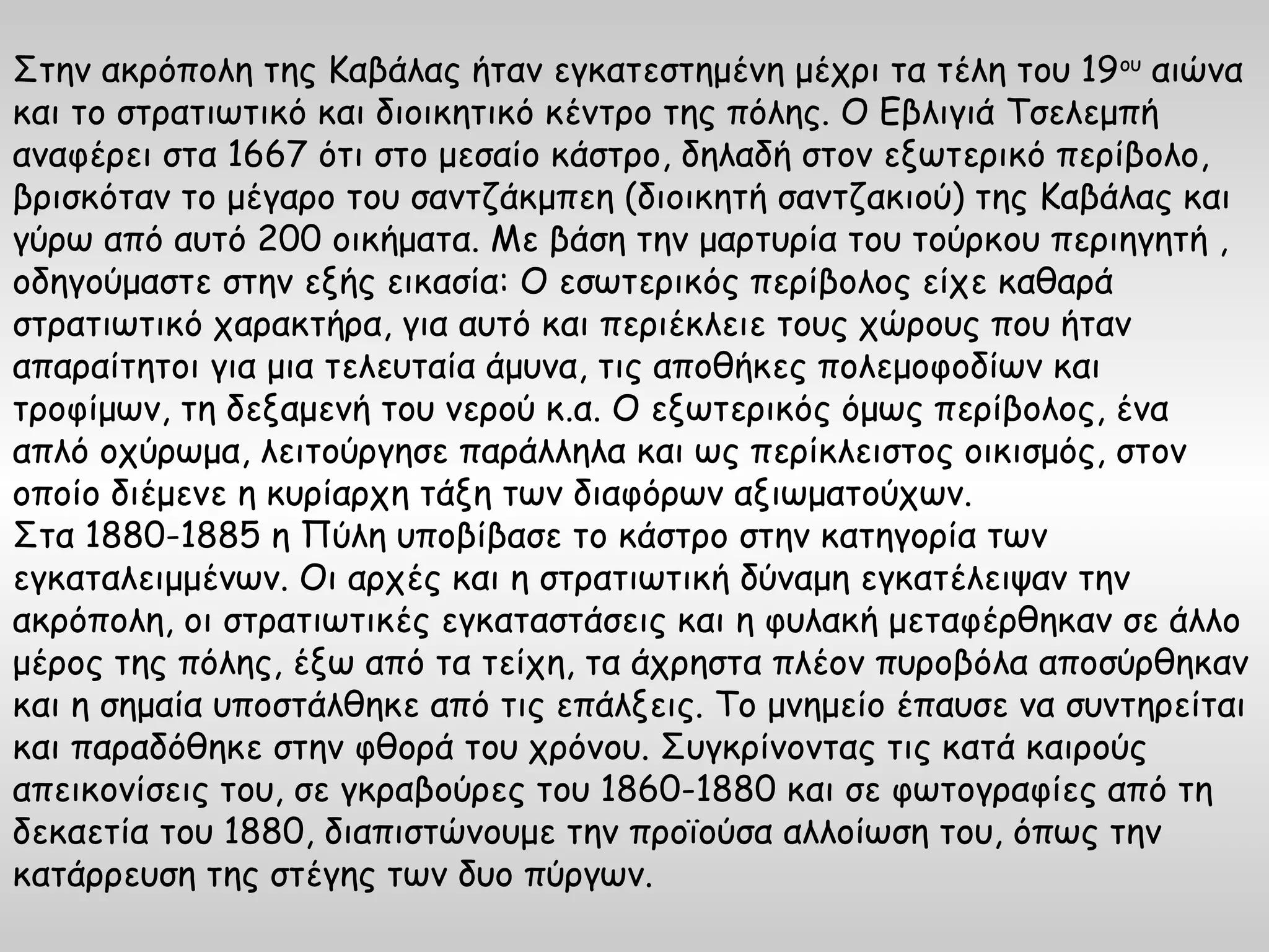 Στην ακρόπολη της Καβάλας ήταν εγκατεστημένη μέχρι τα τέλη του 19 ου αιώνα
και το στρατιωτικό και διοικητικό κέντρο της πόλης. Ο Εβλιγιά Τσελεμπή
αναφέρει στα 1667 ότι στο μεσαίο κάστρο, δηλαδή στον εξωτερικό περίβολο,
βρισκόταν το μέγαρο του σαντζάκμπεη (διοικητή σαντζακιού) της Καβάλας και
γύρω από αυτό 200 οικήματα. Με βάση την μαρτυρία του τούρκου περιηγητή ,
οδηγούμαστε στην εξής εικασία: Ο εσωτερικός περίβολος είχε καθαρά
στρατιωτικό χαρακτήρα, για αυτό και περιέκλειε τους χώρους που ήταν
απαραίτητοι για μια τελευταία άμυνα, τις αποθήκες πολεμοφοδίων και
τροφίμων, τη δεξαμενή του νερού κ.α. Ο εξωτερικός όμως περίβολος, ένα
απλό οχύρωμα, λειτούργησε παράλληλα και ως περίκλειστος οικισμός, στον
οποίο διέμενε η κυρίαρχη τάξη των διαφόρων αξιωματούχων.
Στα 1880-1885 η Πύλη υποβίβασε το κάστρο στην κατηγορία των
εγκαταλειμμένων. Οι αρχές και η στρατιωτική δύναμη εγκατέλειψαν την
ακρόπολη, οι στρατιωτικές εγκαταστάσεις και η φυλακή μεταφέρθηκαν σε άλλο
μέρος της πόλης, έξω από τα τείχη, τα άχρηστα πλέον πυροβόλα αποσύρθηκαν
και η σημαία υποστάλθηκε από τις επάλξεις. Το μνημείο έπαυσε να συντηρείται
και παραδόθηκε στην φθορά του χρόνου. Συγκρίνοντας τις κατά καιρούς
απεικονίσεις του, σε γκραβούρες του 1860-1880 και σε φωτογραφίες από τη
δεκαετία του 1880, διαπιστώνουμε την προϊούσα αλλοίωση του, όπως την
κατάρρευση της στέγης των δυο πύργων.
 