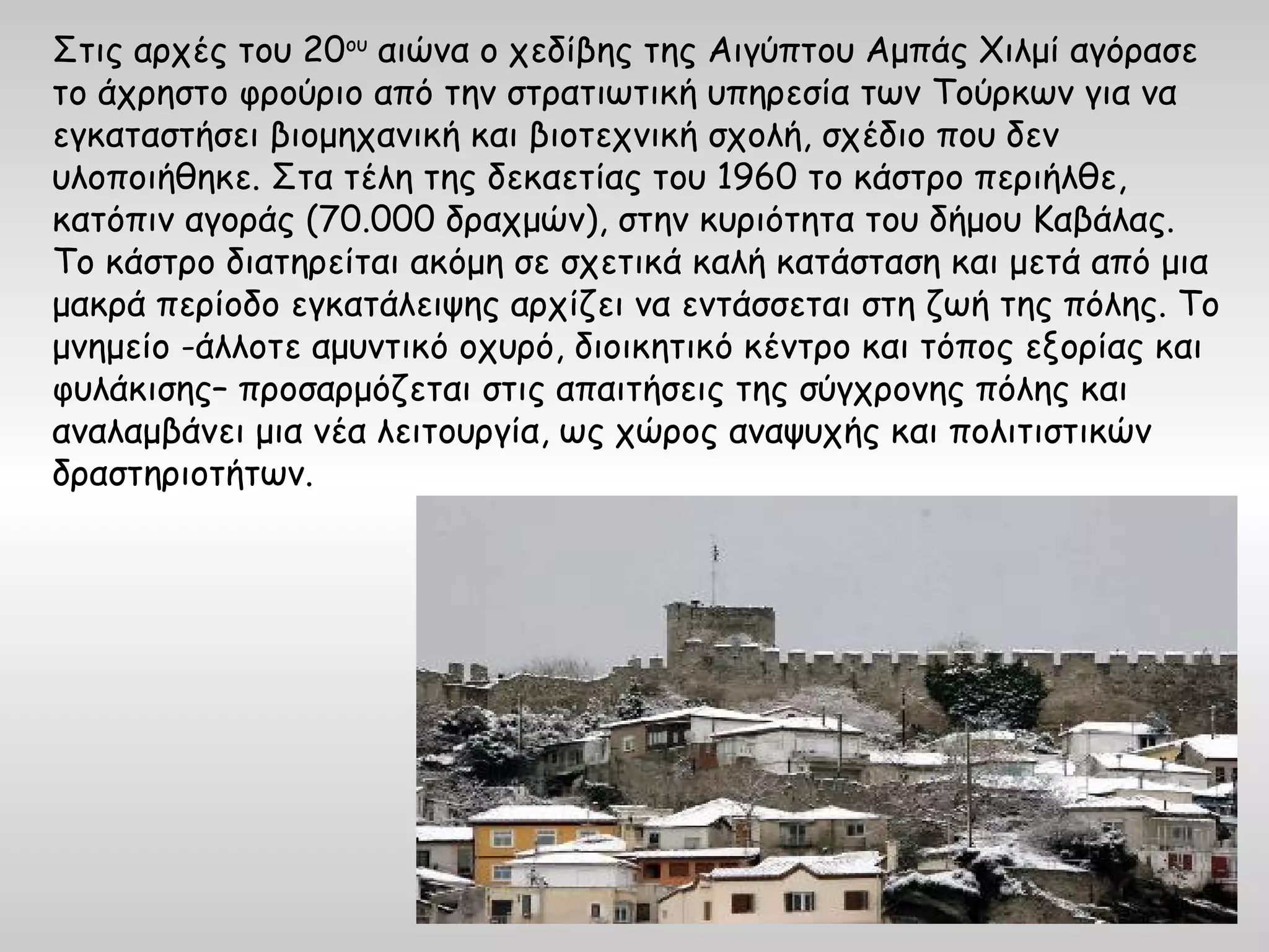 Στις αρχές του 20ου αιώνα ο χεδίβης της Αιγύπτου Αμπάς Χιλμί αγόρασε
το άχρηστο φρούριο από την στρατιωτική υπηρεσία των Τούρκων για να
εγκαταστήσει βιομηχανική και βιοτεχνική σχολή, σχέδιο που δεν
υλοποιήθηκε. Στα τέλη της δεκαετίας του 1960 το κάστρο περιήλθε,
κατόπιν αγοράς (70.000 δραχμών), στην κυριότητα του δήμου Καβάλας.
Το κάστρο διατηρείται ακόμη σε σχετικά καλή κατάσταση και μετά από μια
μακρά περίοδο εγκατάλειψης αρχίζει να εντάσσεται στη ζωή της πόλης. Το
μνημείο -άλλοτε αμυντικό οχυρό, διοικητικό κέντρο και τόπος εξορίας και
φυλάκισης– προσαρμόζεται στις απαιτήσεις της σύγχρονης πόλης και
αναλαμβάνει μια νέα λειτουργία, ως χώρος αναψυχής και πολιτιστικών
δραστηριοτήτων.
 