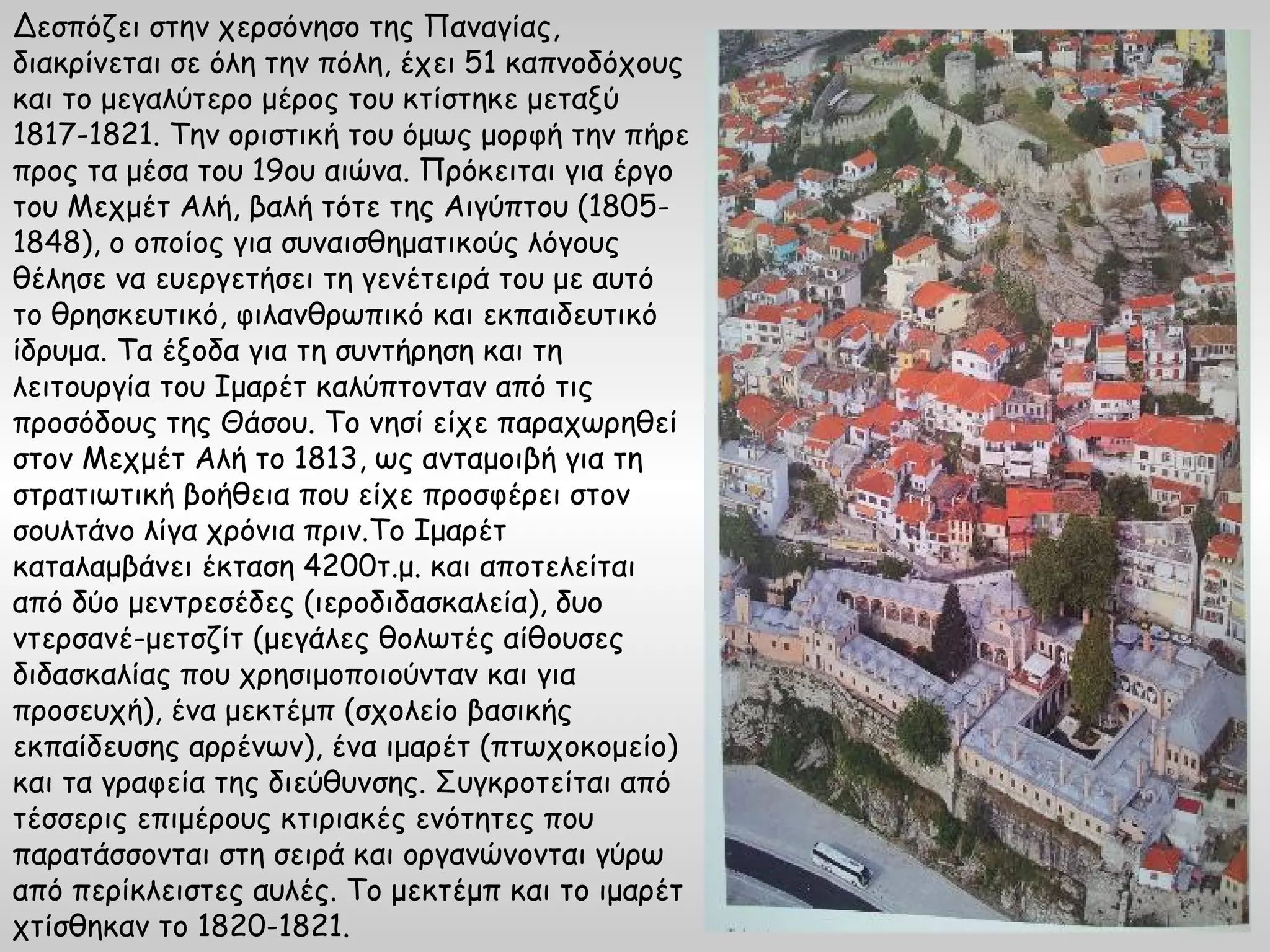 Δεσπόζει στην χερσόνησο της Παναγίας,
διακρίνεται σε όλη την πόλη, έχει 51 καπνοδόχους
και το μεγαλύτερο μέρος του κτίστηκε μεταξύ
1817-1821. Την οριστική του όμως μορφή την πήρε
προς τα μέσα του 19ου αιώνα. Πρόκειται για έργο
του Μεχμέτ Αλή, βαλή τότε της Αιγύπτου (1805-
1848), ο οποίος για συναισθηματικούς λόγους
θέλησε να ευεργετήσει τη γενέτειρά του με αυτό
το θρησκευτικό, φιλανθρωπικό και εκπαιδευτικό
ίδρυμα. Τα έξοδα για τη συντήρηση και τη
λειτουργία του Ιμαρέτ καλύπτονταν από τις
προσόδους της Θάσου. Το νησί είχε παραχωρηθεί
στον Μεχμέτ Αλή το 1813, ως ανταμοιβή για τη
στρατιωτική βοήθεια που είχε προσφέρει στον
σουλτάνο λίγα χρόνια πριν.Το Ιμαρέτ
καταλαμβάνει έκταση 4200τ.μ. και αποτελείται
από δύο μεντρεσέδες (ιεροδιδασκαλεία), δυο
ντερσανέ-μετσζίτ (μεγάλες θολωτές αίθουσες
διδασκαλίας που χρησιμοποιούνταν και για
προσευχή), ένα μεκτέμπ (σχολείο βασικής
εκπαίδευσης αρρένων), ένα ιμαρέτ (πτωχοκομείο)
και τα γραφεία της διεύθυνσης. Συγκροτείται από
τέσσερις επιμέρους κτιριακές ενότητες που
παρατάσσονται στη σειρά και οργανώνονται γύρω
από περίκλειστες αυλές. Το μεκτέμπ και το ιμαρέτ
χτίσθηκαν το 1820-1821.
 