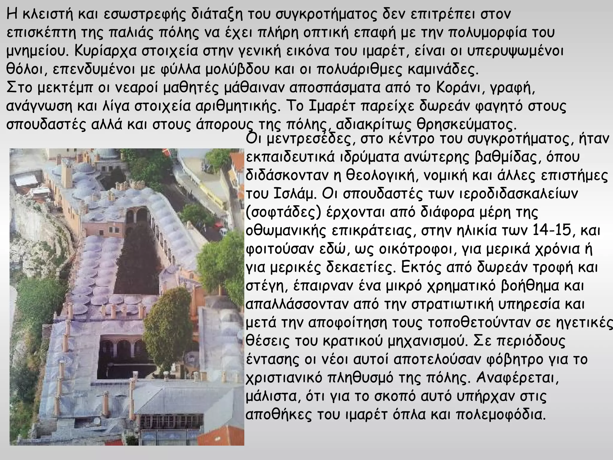 Η κλειστή και εσωστρεφής διάταξη του συγκροτήματος δεν επιτρέπει στον
επισκέπτη της παλιάς πόλης να έχει πλήρη οπτική επαφή με την πολυμορφία του
μνημείου. Κυρίαρχα στοιχεία στην γενική εικόνα του ιμαρέτ, είναι οι υπερυψωμένοι
θόλοι, επενδυμένοι με φύλλα μολύβδου και οι πολυάριθμες καμινάδες.
Στο μεκτέμπ οι νεαροί μαθητές μάθαιναν αποσπάσματα από το Κοράνι, γραφή,
ανάγνωση και λίγα στοιχεία αριθμητικής. Το Ιμαρέτ παρείχε δωρεάν φαγητό στους
σπουδαστές αλλά και στους άπορους της πόλης, αδιακρίτως θρησκεύματος.
                                  Οι μεντρεσέδες, στο κέντρο του συγκροτήματος, ήταν
                                  εκπαιδευτικά ιδρύματα ανώτερης βαθμίδας, όπου
                                  διδάσκονταν η θεολογική, νομική και άλλες επιστήμες
                                  του Ισλάμ. Οι σπουδαστές των ιεροδιδασκαλείων
                                  (σοφτάδες) έρχονται από διάφορα μέρη της
                                  οθωμανικής επικράτειας, στην ηλικία των 14-15, και
                                  φοιτούσαν εδώ, ως οικότροφοι, για μερικά χρόνια ή
                                  για μερικές δεκαετίες. Εκτός από δωρεάν τροφή και
                                  στέγη, έπαιρναν ένα μικρό χρηματικό βοήθημα και
                                  απαλλάσσονταν από την στρατιωτική υπηρεσία και
                                  μετά την αποφοίτηση τους τοποθετούνταν σε ηγετικές
                                  θέσεις του κρατικού μηχανισμού. Σε περιόδους
                                  έντασης οι νέοι αυτοί αποτελούσαν φόβητρο για το
                                  χριστιανικό πληθυσμό της πόλης. Αναφέρεται,
                                  μάλιστα, ότι για το σκοπό αυτό υπήρχαν στις
                                  αποθήκες του ιμαρέτ όπλα και πολεμοφόδια.
 