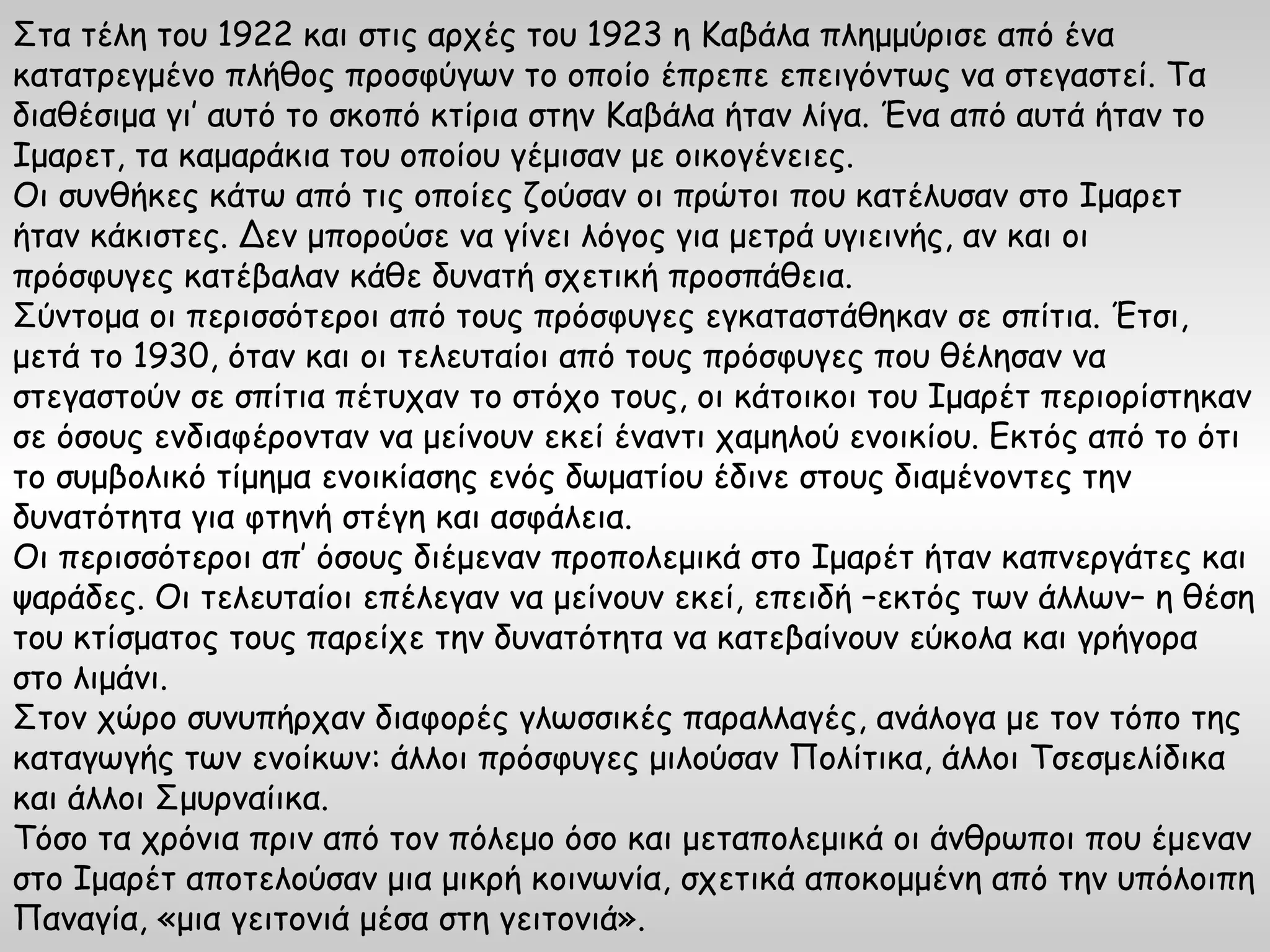 Στα τέλη του 1922 και στις αρχές του 1923 η Καβάλα πλημμύρισε από ένα
κατατρεγμένο πλήθος προσφύγων το οποίο έπρεπε επειγόντως να στεγαστεί. Τα
διαθέσιμα γι’ αυτό το σκοπό κτίρια στην Καβάλα ήταν λίγα. Ένα από αυτά ήταν το
Ιμαρετ, τα καμαράκια του οποίου γέμισαν με οικογένειες.
Οι συνθήκες κάτω από τις οποίες ζούσαν οι πρώτοι που κατέλυσαν στο Ιμαρετ
ήταν κάκιστες. Δεν μπορούσε να γίνει λόγος για μετρά υγιεινής, αν και οι
πρόσφυγες κατέβαλαν κάθε δυνατή σχετική προσπάθεια.
Σύντομα οι περισσότεροι από τους πρόσφυγες εγκαταστάθηκαν σε σπίτια. Έτσι,
μετά το 1930, όταν και οι τελευταίοι από τους πρόσφυγες που θέλησαν να
στεγαστούν σε σπίτια πέτυχαν το στόχο τους, οι κάτοικοι του Ιμαρέτ περιορίστηκαν
σε όσους ενδιαφέρονταν να μείνουν εκεί έναντι χαμηλού ενοικίου. Εκτός από το ότι
το συμβολικό τίμημα ενοικίασης ενός δωματίου έδινε στους διαμένοντες την
δυνατότητα για φτηνή στέγη και ασφάλεια.
Οι περισσότεροι απ’ όσους διέμεναν προπολεμικά στο Ιμαρέτ ήταν καπνεργάτες και
ψαράδες. Οι τελευταίοι επέλεγαν να μείνουν εκεί, επειδή –εκτός των άλλων– η θέση
του κτίσματος τους παρείχε την δυνατότητα να κατεβαίνουν εύκολα και γρήγορα
στο λιμάνι.
Στον χώρο συνυπήρχαν διαφορές γλωσσικές παραλλαγές, ανάλογα με τον τόπο της
καταγωγής των ενοίκων: άλλοι πρόσφυγες μιλούσαν Πολίτικα, άλλοι Τσεσμελίδικα
και άλλοι Σμυρναίικα.
Τόσο τα χρόνια πριν από τον πόλεμο όσο και μεταπολεμικά οι άνθρωποι που έμεναν
στο Ιμαρέτ αποτελούσαν μια μικρή κοινωνία, σχετικά αποκομμένη από την υπόλοιπη
Παναγία, «μια γειτονιά μέσα στη γειτονιά».
 