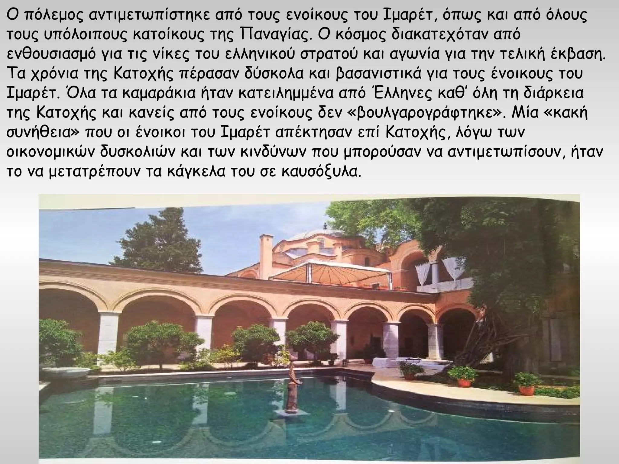 Ο πόλεμος αντιμετωπίστηκε από τους ενοίκους του Ιμαρέτ, όπως και από όλους
τους υπόλοιπους κατοίκους της Παναγίας. Ο κόσμος διακατεχόταν από
ενθουσιασμό για τις νίκες του ελληνικού στρατού και αγωνία για την τελική έκβαση.
Τα χρόνια της Κατοχής πέρασαν δύσκολα και βασανιστικά για τους ένοικους του
Ιμαρέτ. Όλα τα καμαράκια ήταν κατειλημμένα από Έλληνες καθ’ όλη τη διάρκεια
της Κατοχής και κανείς από τους ενοίκους δεν «βουλγαρογράφτηκε». Μία «κακή
συνήθεια» που οι ένοικοι του Ιμαρέτ απέκτησαν επί Κατοχής, λόγω των
οικονομικών δυσκολιών και των κινδύνων που μπορούσαν να αντιμετωπίσουν, ήταν
το να μετατρέπουν τα κάγκελα του σε καυσόξυλα.
 