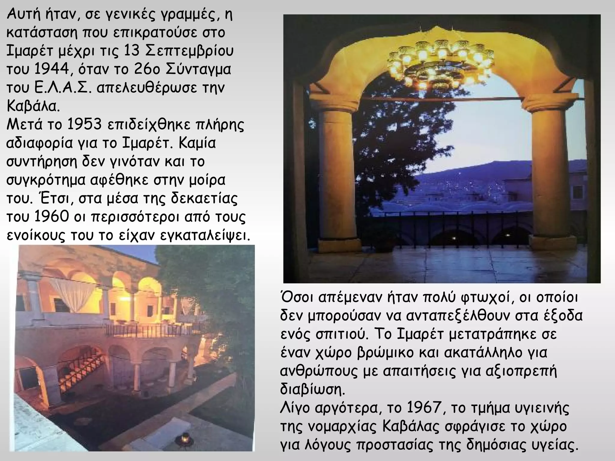 Αυτή ήταν, σε γενικές γραμμές, η
κατάσταση που επικρατούσε στο
Ιμαρέτ μέχρι τις 13 Σεπτεμβρίου
του 1944, όταν το 26ο Σύνταγμα
του Ε.Λ.Α.Σ. απελευθέρωσε την
Καβάλα.
Μετά το 1953 επιδείχθηκε πλήρης
αδιαφορία για το Ιμαρέτ. Καμία
συντήρηση δεν γινόταν και το
συγκρότημα αφέθηκε στην μοίρα
του. Έτσι, στα μέσα της δεκαετίας
του 1960 οι περισσότεροι από τους
ενοίκους του το είχαν εγκαταλείψει.



                                      Όσοι απέμεναν ήταν πολύ φτωχοί, οι οποίοι
                                      δεν μπορούσαν να ανταπεξέλθουν στα έξοδα
                                      ενός σπιτιού. Το Ιμαρέτ μετατράπηκε σε
                                      έναν χώρο βρώμικο και ακατάλληλο για
                                      ανθρώπους με απαιτήσεις για αξιοπρεπή
                                      διαβίωση.
                                      Λίγο αργότερα, το 1967, το τμήμα υγιεινής
                                      της νομαρχίας Καβάλας σφράγισε το χώρο
                                      για λόγους προστασίας της δημόσιας υγείας.
 