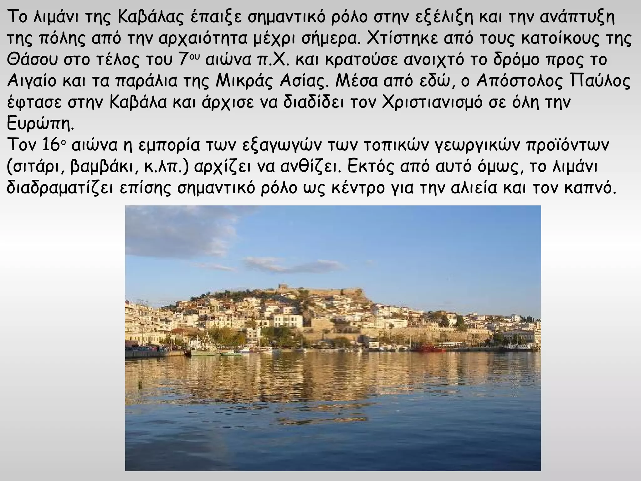 Το λιμάνι της Καβάλας έπαιξε σημαντικό ρόλο στην εξέλιξη και την ανάπτυξη
της πόλης από την αρχαιότητα μέχρι σήμερα. Χτίστηκε από τους κατοίκους της
Θάσου στο τέλος του 7ου αιώνα π.Χ. και κρατούσε ανοιχτό το δρόμο προς το
Αιγαίο και τα παράλια της Μικράς Ασίας. Μέσα από εδώ, ο Απόστολος Παύλος
έφτασε στην Καβάλα και άρχισε να διαδίδει τον Χριστιανισμό σε όλη την
Ευρώπη.
Τον 16ο αιώνα η εμπορία των εξαγωγών των τοπικών γεωργικών προϊόντων
(σιτάρι, βαμβάκι, κ.λπ.) αρχίζει να ανθίζει. Εκτός από αυτό όμως, το λιμάνι
διαδραματίζει επίσης σημαντικό ρόλο ως κέντρο για την αλιεία και τον καπνό.
 