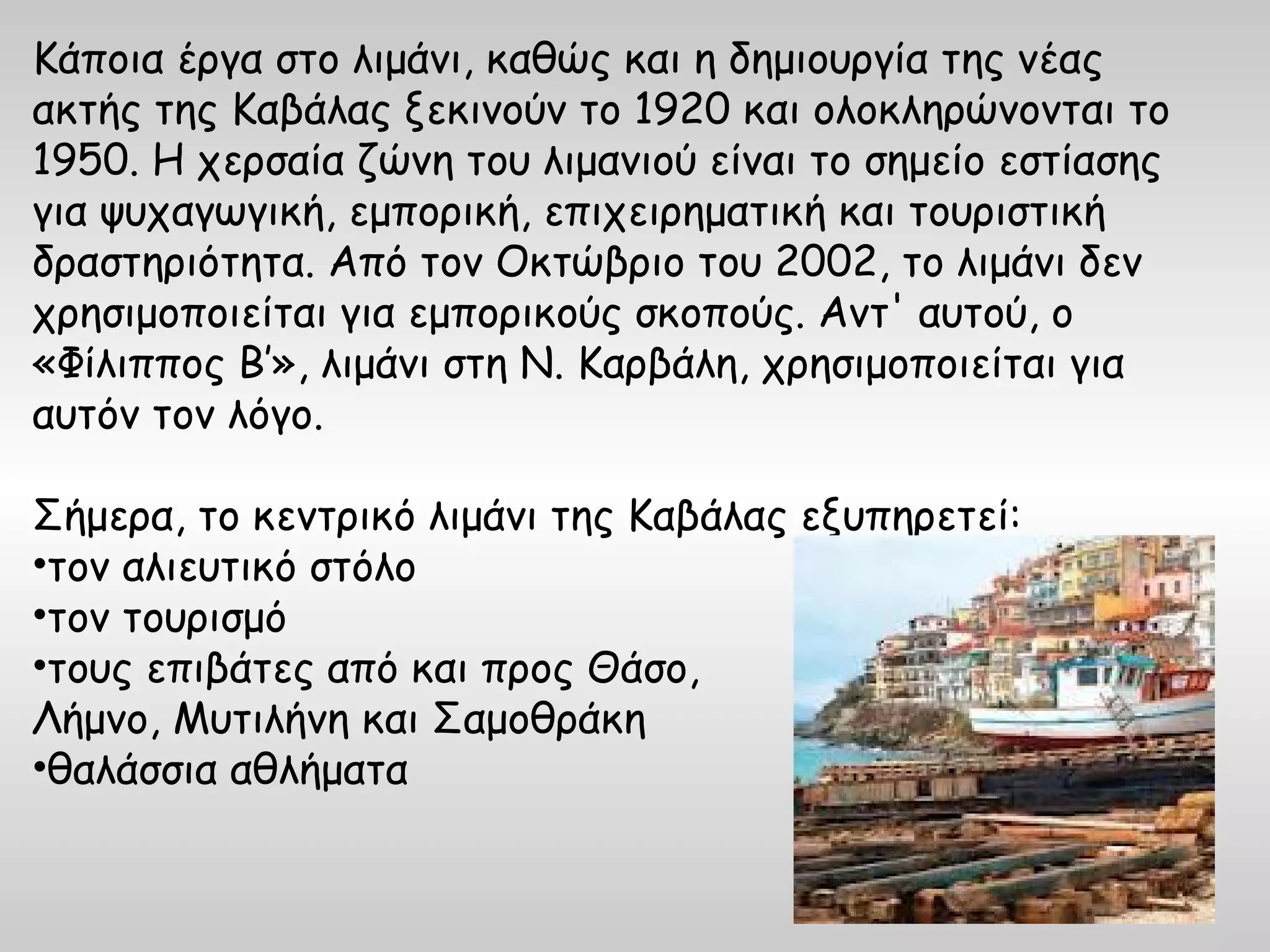 Κάποια έργα στο λιμάνι, καθώς και η δημιουργία της νέας
ακτής της Καβάλας ξεκινούν το 1920 και ολοκληρώνονται το
1950. Η χερσαία ζώνη του λιμανιού είναι το σημείο εστίασης
για ψυχαγωγική, εμπορική, επιχειρηματική και τουριστική
δραστηριότητα. Από τον Οκτώβριο του 2002, το λιμάνι δεν
χρησιμοποιείται για εμπορικούς σκοπούς. Αντ' αυτού, ο
«Φίλιππος Β’», λιμάνι στη Ν. Καρβάλη, χρησιμοποιείται για
αυτόν τον λόγο.

Σήμερα, το κεντρικό λιμάνι της Καβάλας εξυπηρετεί:
•τον αλιευτικό στόλο
•τον τουρισμό
•τους επιβάτες από και προς Θάσο,
Λήμνο, Μυτιλήνη και Σαμοθράκη
•θαλάσσια αθλήματα
 