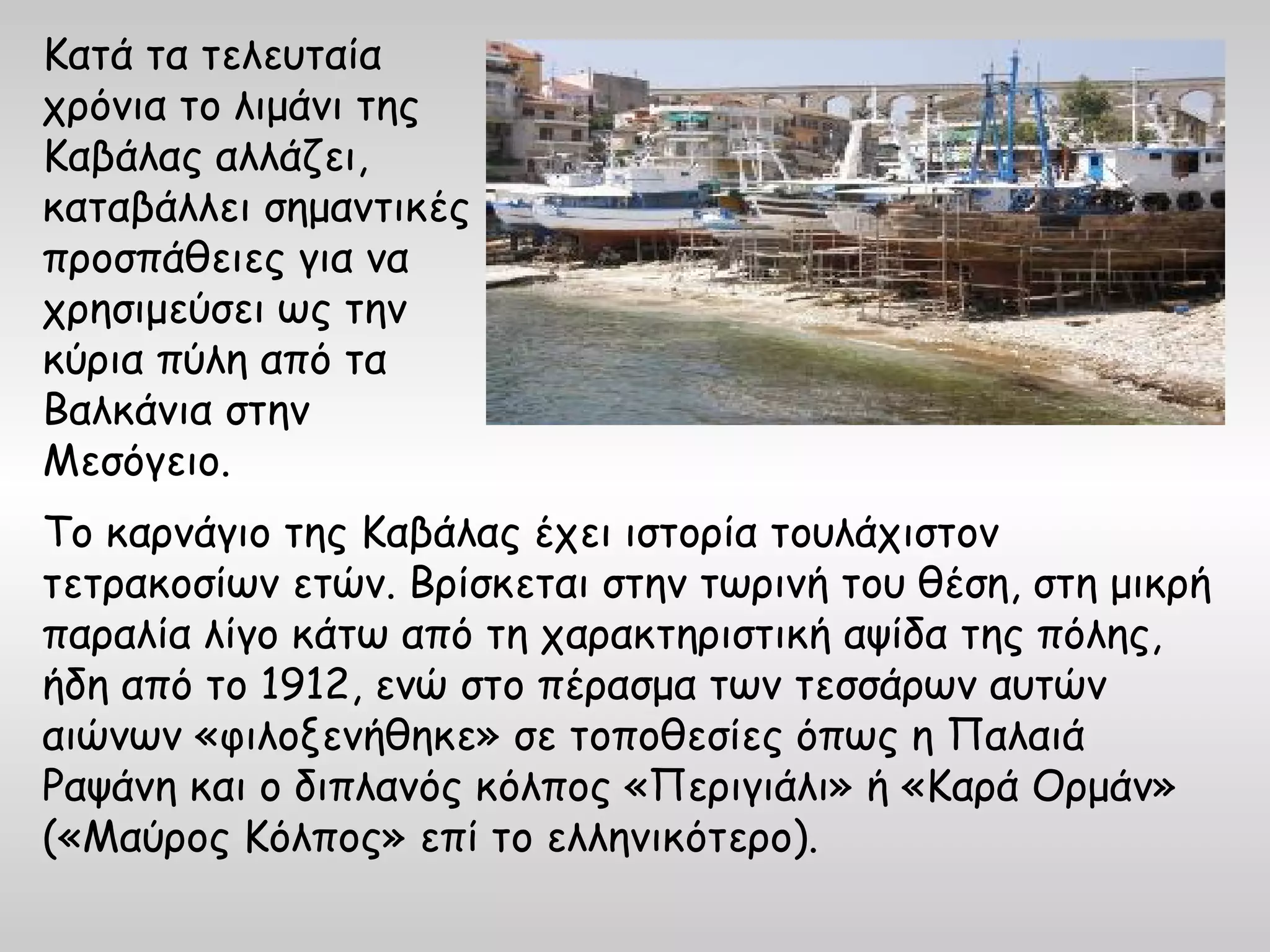 Κατά τα τελευταία
χρόνια το λιμάνι της
Καβάλας αλλάζει,
καταβάλλει σημαντικές
προσπάθειες για να
χρησιμεύσει ως την
κύρια πύλη από τα
Βαλκάνια στην
Μεσόγειο.
Το καρνάγιο της Καβάλας έχει ιστορία τουλάχιστον
τετρακοσίων ετών. Bρίσκεται στην τωρινή του θέση, στη μικρή
παραλία λίγο κάτω από τη χαρακτηριστική αψίδα της πόλης,
ήδη από το 1912, ενώ στο πέρασμα των τεσσάρων αυτών
αιώνων «φιλοξενήθηκε» σε τοποθεσίες όπως η Παλαιά
Ραψάνη και ο διπλανός κόλπος «Περιγιάλι» ή «Kαρά Oρμάν»
(«Μαύρος Κόλπος» επί το ελληνικότερο).
 