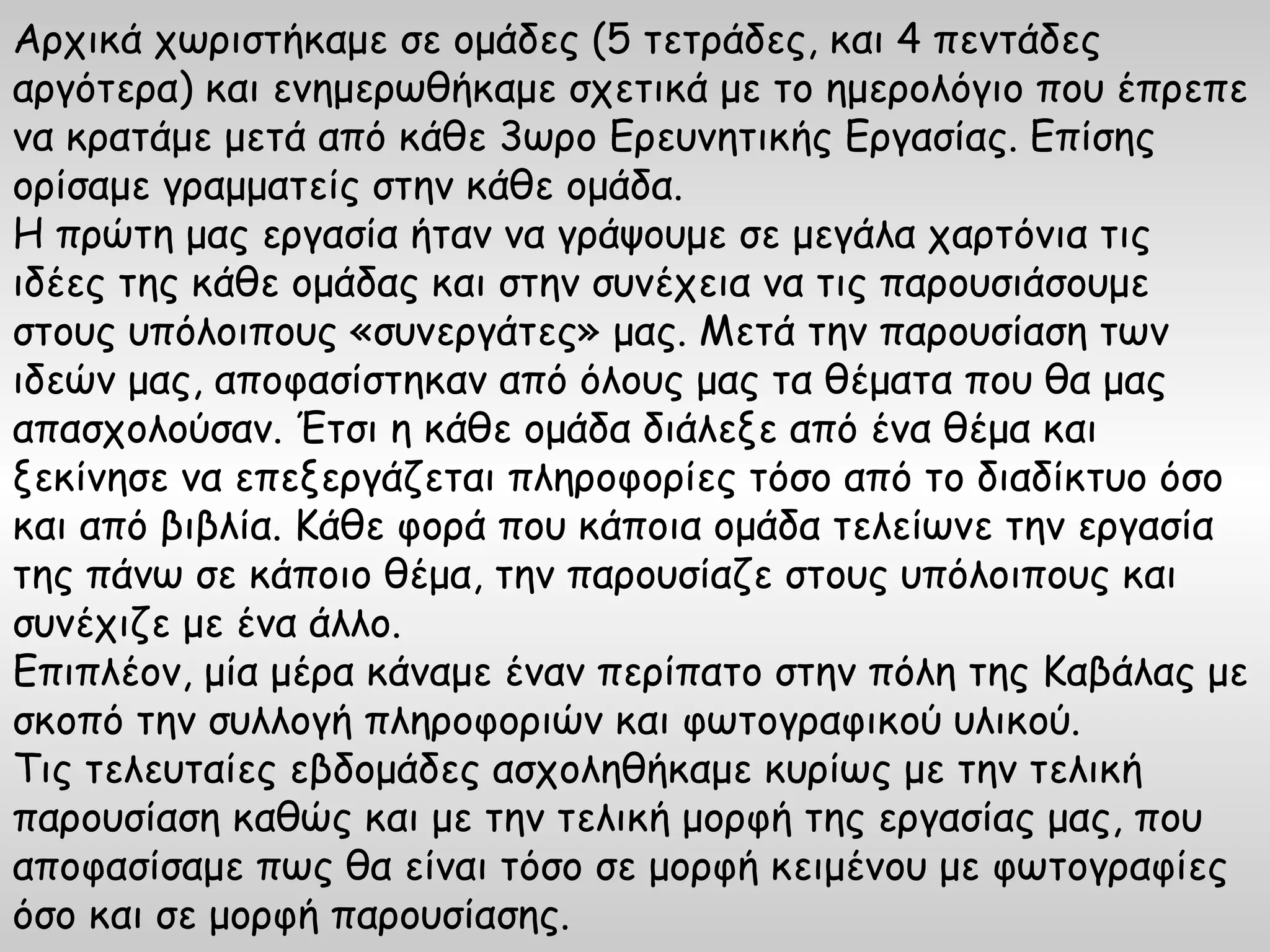 Αρχικά χωριστήκαμε σε ομάδες (5 τετράδες, και 4 πεντάδες
αργότερα) και ενημερωθήκαμε σχετικά με το ημερολόγιο που έπρεπε
να κρατάμε μετά από κάθε 3ωρο Ερευνητικής Εργασίας. Επίσης
ορίσαμε γραμματείς στην κάθε ομάδα.
Η πρώτη μας εργασία ήταν να γράψουμε σε μεγάλα χαρτόνια τις
ιδέες της κάθε ομάδας και στην συνέχεια να τις παρουσιάσουμε
στους υπόλοιπους «συνεργάτες» μας. Μετά την παρουσίαση των
ιδεών μας, αποφασίστηκαν από όλους μας τα θέματα που θα μας
απασχολούσαν. Έτσι η κάθε ομάδα διάλεξε από ένα θέμα και
ξεκίνησε να επεξεργάζεται πληροφορίες τόσο από το διαδίκτυο όσο
και από βιβλία. Κάθε φορά που κάποια ομάδα τελείωνε την εργασία
της πάνω σε κάποιο θέμα, την παρουσίαζε στους υπόλοιπους και
συνέχιζε με ένα άλλο.
Επιπλέον, μία μέρα κάναμε έναν περίπατο στην πόλη της Καβάλας με
σκοπό την συλλογή πληροφοριών και φωτογραφικού υλικού.
Τις τελευταίες εβδομάδες ασχοληθήκαμε κυρίως με την τελική
παρουσίαση καθώς και με την τελική μορφή της εργασίας μας, που
αποφασίσαμε πως θα είναι τόσο σε μορφή κειμένου με φωτογραφίες
όσο και σε μορφή παρουσίασης.
 
