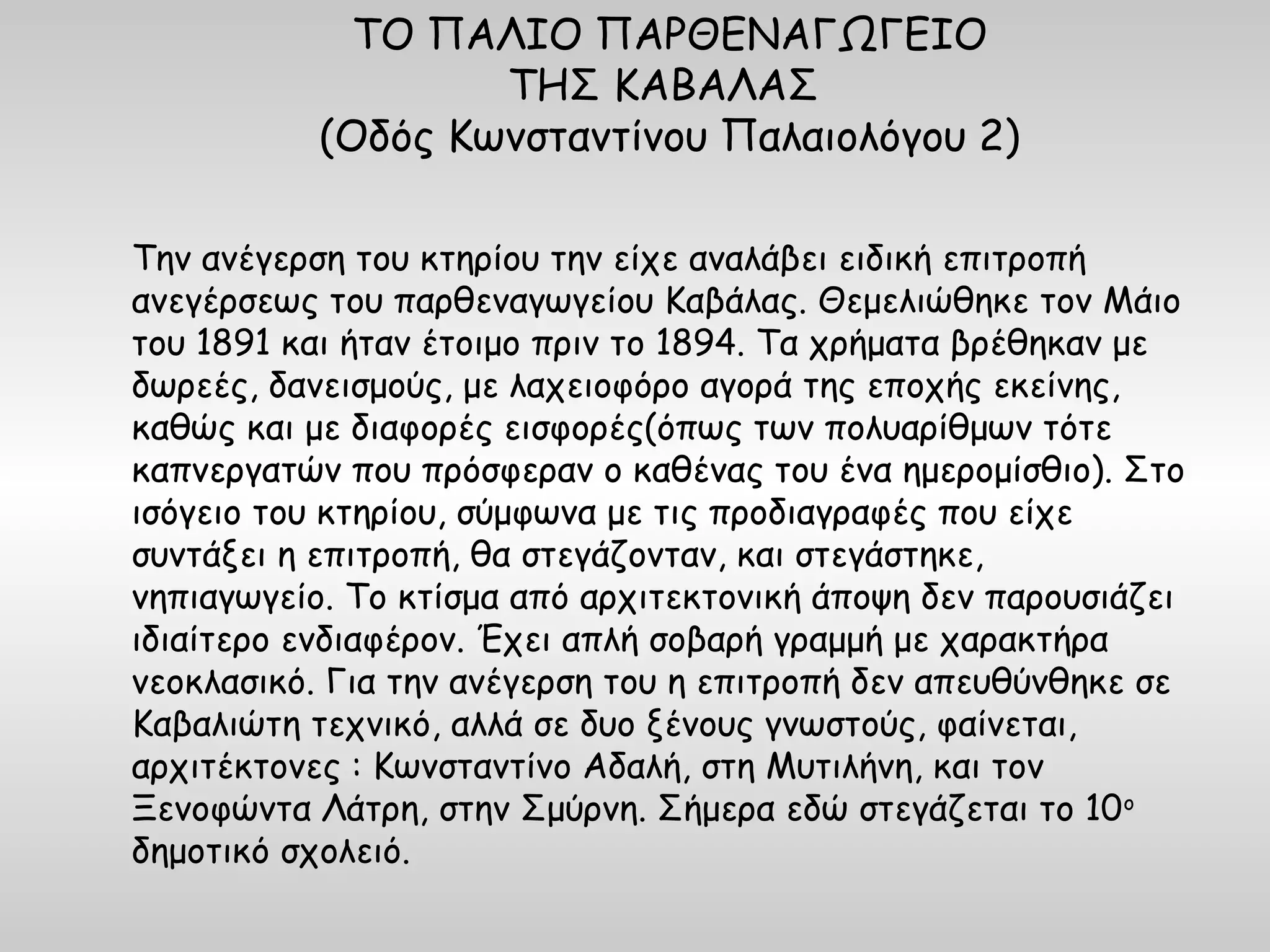 ΤΟ ΠΑΛΙΟ ΠΑΡΘΕΝΑΓΩΓΕΙΟ
                   ΤΗΣ ΚΑΒΑΛΑΣ
           (Οδός Κωνσταντίνου Παλαιολόγου 2)

Την ανέγερση του κτηρίου την είχε αναλάβει ειδική επιτροπή
ανεγέρσεως του παρθεναγωγείου Καβάλας. Θεμελιώθηκε τον Μάιο
του 1891 και ήταν έτοιμο πριν το 1894. Τα χρήματα βρέθηκαν με
δωρεές, δανεισμούς, με λαχειοφόρο αγορά της εποχής εκείνης,
καθώς και με διαφορές εισφορές(όπως των πολυαρίθμων τότε
καπνεργατών που πρόσφεραν ο καθένας του ένα ημερομίσθιο). Στο
ισόγειο του κτηρίου, σύμφωνα με τις προδιαγραφές που είχε
συντάξει η επιτροπή, θα στεγάζονταν, και στεγάστηκε,
νηπιαγωγείο. Το κτίσμα από αρχιτεκτονική άποψη δεν παρουσιάζει
ιδιαίτερο ενδιαφέρον. Έχει απλή σοβαρή γραμμή με χαρακτήρα
νεοκλασικό. Για την ανέγερση του η επιτροπή δεν απευθύνθηκε σε
Καβαλιώτη τεχνικό, αλλά σε δυο ξένους γνωστούς, φαίνεται,
αρχιτέκτονες : Κωνσταντίνο Αδαλή, στη Μυτιλήνη, και τον
Ξενοφώντα Λάτρη, στην Σμύρνη. Σήμερα εδώ στεγάζεται το 10 ο
δημοτικό σχολειό.
 
