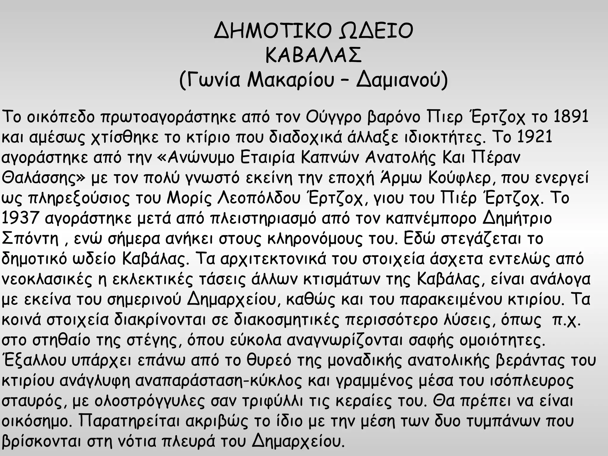 ΔΗΜΟΤΙΚΟ ΩΔΕΙΟ
                              ΚΑΒΑΛΑΣ
                      (Γωνία Μακαρίου – Δαμιανού)
Το οικόπεδο πρωτοαγοράστηκε από τον Ούγγρο βαρόνο Πιερ Έρτζοχ το 1891
και αμέσως χτίσθηκε το κτίριο που διαδοχικά άλλαξε ιδιοκτήτες. Το 1921
αγοράστηκε από την «Ανώνυμο Εταιρία Καπνών Ανατολής Και Πέραν
Θαλάσσης» με τον πολύ γνωστό εκείνη την εποχή Άρμω Κούφλερ, που ενεργεί
ως πληρεξούσιος του Μορίς Λεοπόλδου Έρτζοχ, γιου του Πιέρ Έρτζοχ. Το
1937 αγοράστηκε μετά από πλειστηριασμό από τον καπνέμπορο Δημήτριο
Σπόντη , ενώ σήμερα ανήκει στους κληρονόμους του. Εδώ στεγάζεται το
δημοτικό ωδείο Καβάλας. Τα αρχιτεκτονικά του στοιχεία άσχετα εντελώς από
νεοκλασικές η εκλεκτικές τάσεις άλλων κτισμάτων της Καβάλας, είναι ανάλογα
με εκείνα του σημερινού Δημαρχείου, καθώς και του παρακειμένου κτιρίου. Τα
κοινά στοιχεία διακρίνονται σε διακοσμητικές περισσότερο λύσεις, όπως π.χ.
στο στηθαίο της στέγης, όπου εύκολα αναγνωρίζονται σαφής ομοιότητες.
Έξαλλου υπάρχει επάνω από το θυρεό της μοναδικής ανατολικής βεράντας του
κτιρίου ανάγλυφη αναπαράσταση-κύκλος και γραμμένος μέσα του ισόπλευρος
σταυρός, με ολοστρόγγυλες σαν τριφύλλι τις κεραίες του. Θα πρέπει να είναι
οικόσημο. Παρατηρείται ακριβώς το ίδιο με την μέση των δυο τυμπάνων που
βρίσκονται στη νότια πλευρά του Δημαρχείου.
 