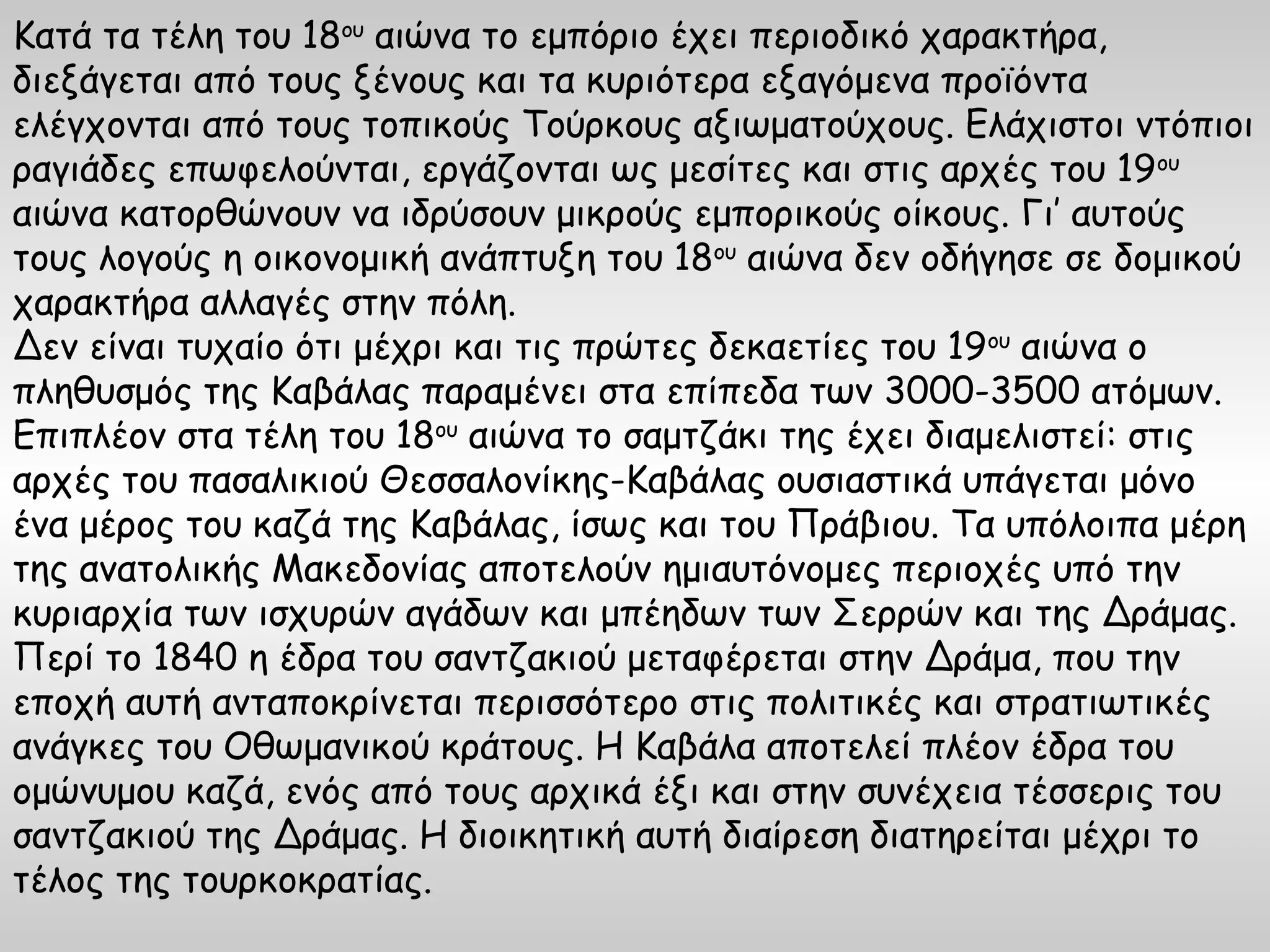 Κατά τα τέλη του 18ου αιώνα το εμπόριο έχει περιοδικό χαρακτήρα,
διεξάγεται από τους ξένους και τα κυριότερα εξαγόμενα προϊόντα
ελέγχονται από τους τοπικούς Τούρκους αξιωματούχους. Ελάχιστοι ντόπιοι
ραγιάδες επωφελούνται, εργάζονται ως μεσίτες και στις αρχές του 19ου
αιώνα κατορθώνουν να ιδρύσουν μικρούς εμπορικούς οίκους. Γι’ αυτούς
τους λογούς η οικονομική ανάπτυξη του 18ου αιώνα δεν οδήγησε σε δομικού
χαρακτήρα αλλαγές στην πόλη.
Δεν είναι τυχαίο ότι μέχρι και τις πρώτες δεκαετίες του 19ου αιώνα ο
πληθυσμός της Καβάλας παραμένει στα επίπεδα των 3000-3500 ατόμων.
Επιπλέον στα τέλη του 18ου αιώνα το σαμτζάκι της έχει διαμελιστεί: στις
αρχές του πασαλικιού Θεσσαλονίκης-Καβάλας ουσιαστικά υπάγεται μόνο
ένα μέρος του καζά της Καβάλας, ίσως και του Πράβιου. Τα υπόλοιπα μέρη
της ανατολικής Μακεδονίας αποτελούν ημιαυτόνομες περιοχές υπό την
κυριαρχία των ισχυρών αγάδων και μπέηδων των Σερρών και της Δράμας.
Περί το 1840 η έδρα του σαντζακιού μεταφέρεται στην Δράμα, που την
εποχή αυτή ανταποκρίνεται περισσότερο στις πολιτικές και στρατιωτικές
ανάγκες του Οθωμανικού κράτους. Η Καβάλα αποτελεί πλέον έδρα του
ομώνυμου καζά, ενός από τους αρχικά έξι και στην συνέχεια τέσσερις του
σαντζακιού της Δράμας. Η διοικητική αυτή διαίρεση διατηρείται μέχρι το
τέλος της τουρκοκρατίας.
 