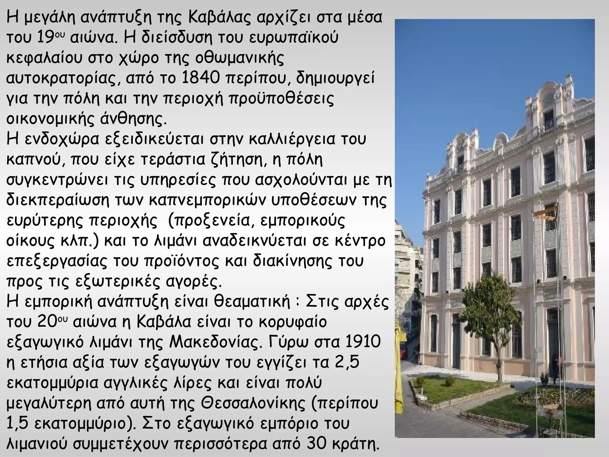 Η μεγάλη ανάπτυξη της Καβάλας αρχίζει στα μέσα
του 19ου αιώνα. Η διείσδυση του ευρωπαϊκού
κεφαλαίου στο χώρο της οθωμανικής
αυτοκρατορίας, από το 1840 περίπου, δημιουργεί
για την πόλη και την περιοχή προϋποθέσεις
οικονομικής άνθησης.
Η ενδοχώρα εξειδικεύεται στην καλλιέργεια του
καπνού, που είχε τεράστια ζήτηση, η πόλη
συγκεντρώνει τις υπηρεσίες που ασχολούνται με τη
διεκπεραίωση των καπνεμπορικών υποθέσεων της
ευρύτερης περιοχής (προξενεία, εμπορικούς
οίκους κλπ.) και το λιμάνι αναδεικνύεται σε κέντρο
επεξεργασίας του προϊόντος και διακίνησης του
προς τις εξωτερικές αγορές.
Η εμπορική ανάπτυξη είναι θεαματική : Στις αρχές
του 20ου αιώνα η Καβάλα είναι το κορυφαίο
εξαγωγικό λιμάνι της Μακεδονίας. Γύρω στα 1910
η ετήσια αξία των εξαγωγών του εγγίζει τα 2,5
εκατομμύρια αγγλικές λίρες και είναι πολύ
μεγαλύτερη από αυτή της Θεσσαλονίκης (περίπου
1,5 εκατομμύριο). Στο εξαγωγικό εμπόριο του
λιμανιού συμμετέχουν περισσότερα από 30 κράτη.
 