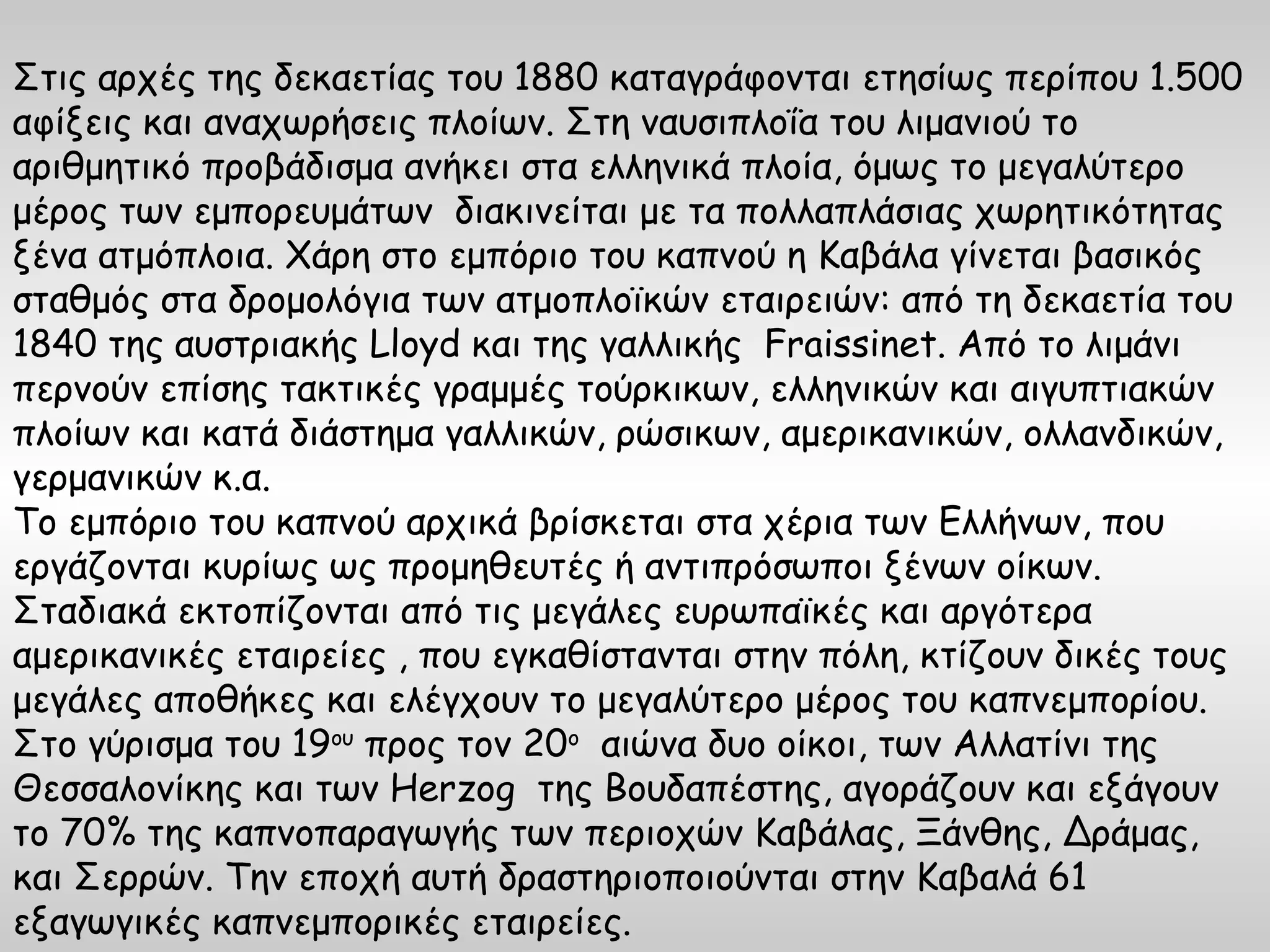 Στις αρχές της δεκαετίας του 1880 καταγράφονται ετησίως περίπου 1.500
αφίξεις και αναχωρήσεις πλοίων. Στη ναυσιπλοΐα του λιμανιού το
αριθμητικό προβάδισμα ανήκει στα ελληνικά πλοία, όμως το μεγαλύτερο
μέρος των εμπορευμάτων διακινείται με τα πολλαπλάσιας χωρητικότητας
ξένα ατμόπλοια. Χάρη στο εμπόριο του καπνού η Καβάλα γίνεται βασικός
σταθμός στα δρομολόγια των ατμοπλοϊκών εταιρειών: από τη δεκαετία του
1840 της αυστριακής Lloyd και της γαλλικής Fraissinet. Από το λιμάνι
περνούν επίσης τακτικές γραμμές τούρκικων, ελληνικών και αιγυπτιακών
πλοίων και κατά διάστημα γαλλικών, ρώσικων, αμερικανικών, ολλανδικών,
γερμανικών κ.α.
Το εμπόριο του καπνού αρχικά βρίσκεται στα χέρια των Ελλήνων, που
εργάζονται κυρίως ως προμηθευτές ή αντιπρόσωποι ξένων οίκων.
Σταδιακά εκτοπίζονται από τις μεγάλες ευρωπαϊκές και αργότερα
αμερικανικές εταιρείες , που εγκαθίστανται στην πόλη, κτίζουν δικές τους
μεγάλες αποθήκες και ελέγχουν το μεγαλύτερο μέρος του καπνεμπορίου.
Στο γύρισμα του 19ου προς τον 20ο αιώνα δυο οίκοι, των Αλλατίνι της
Θεσσαλονίκης και των Herzog της Βουδαπέστης, αγοράζουν και εξάγουν
το 70% της καπνοπαραγωγής των περιοχών Καβάλας, Ξάνθης, Δράμας,
και Σερρών. Την εποχή αυτή δραστηριοποιούνται στην Καβαλά 61
εξαγωγικές καπνεμπορικές εταιρείες.
 
