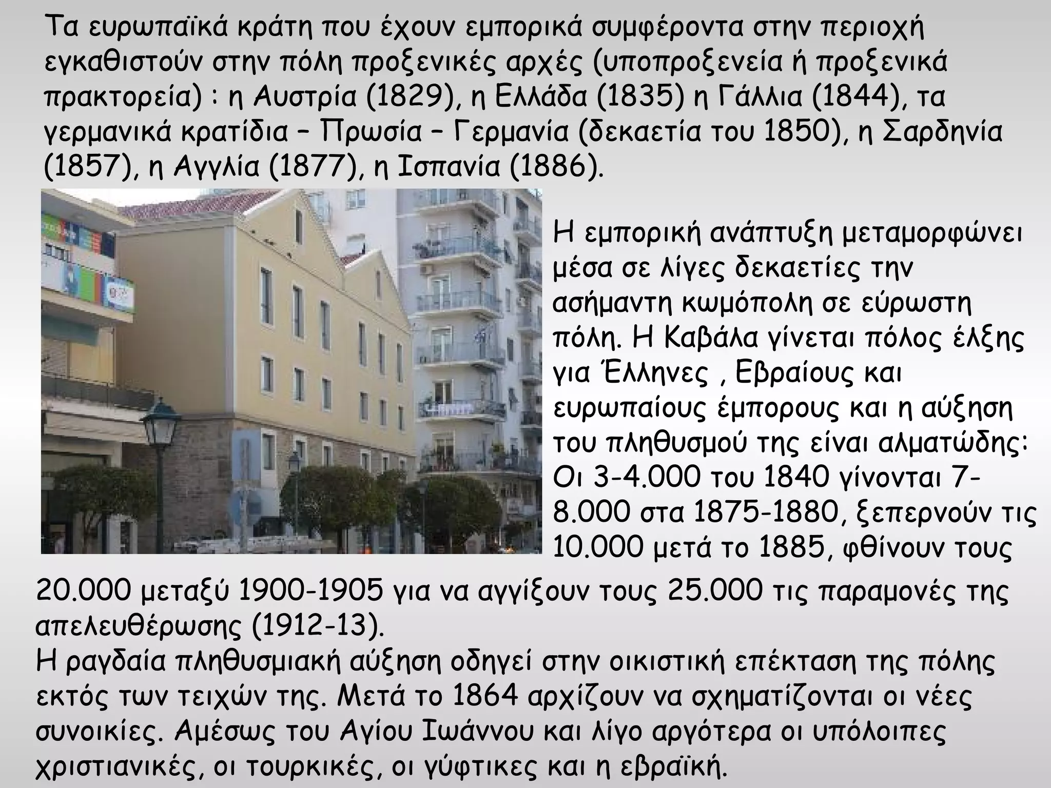 Τα ευρωπαϊκά κράτη που έχουν εμπορικά συμφέροντα στην περιοχή
εγκαθιστούν στην πόλη προξενικές αρχές (υποπροξενεία ή προξενικά
πρακτορεία) : η Αυστρία (1829), η Ελλάδα (1835) η Γάλλια (1844), τα
γερμανικά κρατίδια – Πρωσία – Γερμανία (δεκαετία του 1850), η Σαρδηνία
(1857), η Αγγλία (1877), η Ισπανία (1886).

                                        Η εμπορική ανάπτυξη μεταμορφώνει
                                        μέσα σε λίγες δεκαετίες την
                                        ασήμαντη κωμόπολη σε εύρωστη
                                        πόλη. Η Καβάλα γίνεται πόλος έλξης
                                        για Έλληνες , Εβραίους και
                                        ευρωπαίους έμπορους και η αύξηση
                                        του πληθυσμού της είναι αλματώδης:
                                        Οι 3-4.000 του 1840 γίνονται 7-
                                        8.000 στα 1875-1880, ξεπερνούν τις
                                        10.000 μετά το 1885, φθίνουν τους
20.000 μεταξύ 1900-1905 για να αγγίξουν τους 25.000 τις παραμονές της
απελευθέρωσης (1912-13).
Η ραγδαία πληθυσμιακή αύξηση οδηγεί στην οικιστική επέκταση της πόλης
εκτός των τειχών της. Μετά το 1864 αρχίζουν να σχηματίζονται οι νέες
συνοικίες. Αμέσως του Αγίου Ιωάννου και λίγο αργότερα οι υπόλοιπες
χριστιανικές, οι τουρκικές, οι γύφτικες και η εβραϊκή.
 
