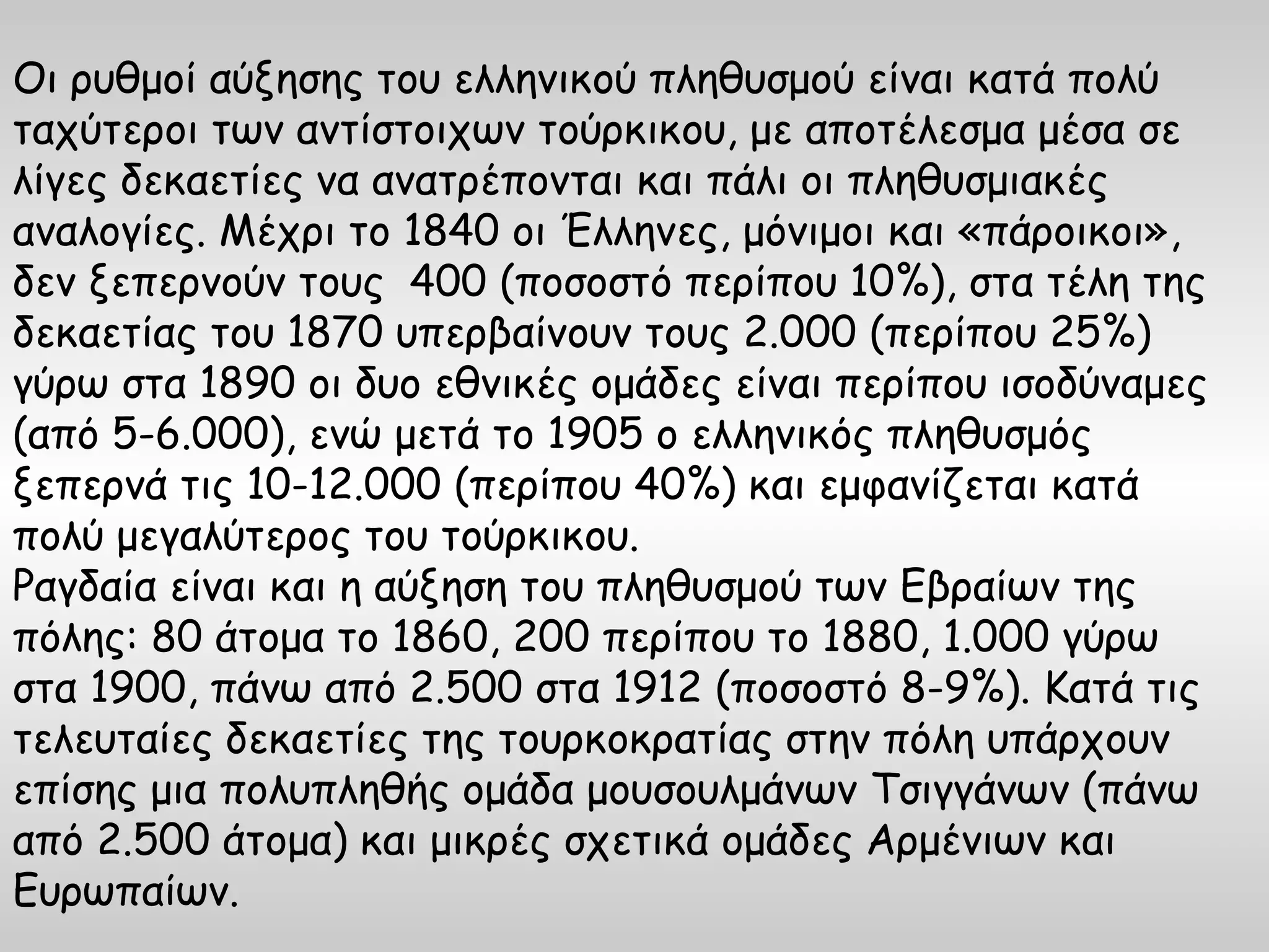 Οι ρυθμοί αύξησης του ελληνικού πληθυσμού είναι κατά πολύ
ταχύτεροι των αντίστοιχων τούρκικου, με αποτέλεσμα μέσα σε
λίγες δεκαετίες να ανατρέπονται και πάλι οι πληθυσμιακές
αναλογίες. Μέχρι το 1840 οι Έλληνες, μόνιμοι και «πάροικοι»,
δεν ξεπερνούν τους 400 (ποσοστό περίπου 10%), στα τέλη της
δεκαετίας του 1870 υπερβαίνουν τους 2.000 (περίπου 25%)
γύρω στα 1890 οι δυο εθνικές ομάδες είναι περίπου ισοδύναμες
(από 5-6.000), ενώ μετά το 1905 ο ελληνικός πληθυσμός
ξεπερνά τις 10-12.000 (περίπου 40%) και εμφανίζεται κατά
πολύ μεγαλύτερος του τούρκικου.
Ραγδαία είναι και η αύξηση του πληθυσμού των Εβραίων της
πόλης: 80 άτομα το 1860, 200 περίπου το 1880, 1.000 γύρω
στα 1900, πάνω από 2.500 στα 1912 (ποσοστό 8-9%). Κατά τις
τελευταίες δεκαετίες της τουρκοκρατίας στην πόλη υπάρχουν
επίσης μια πολυπληθής ομάδα μουσουλμάνων Τσιγγάνων (πάνω
από 2.500 άτομα) και μικρές σχετικά ομάδες Αρμένιων και
Ευρωπαίων.
 