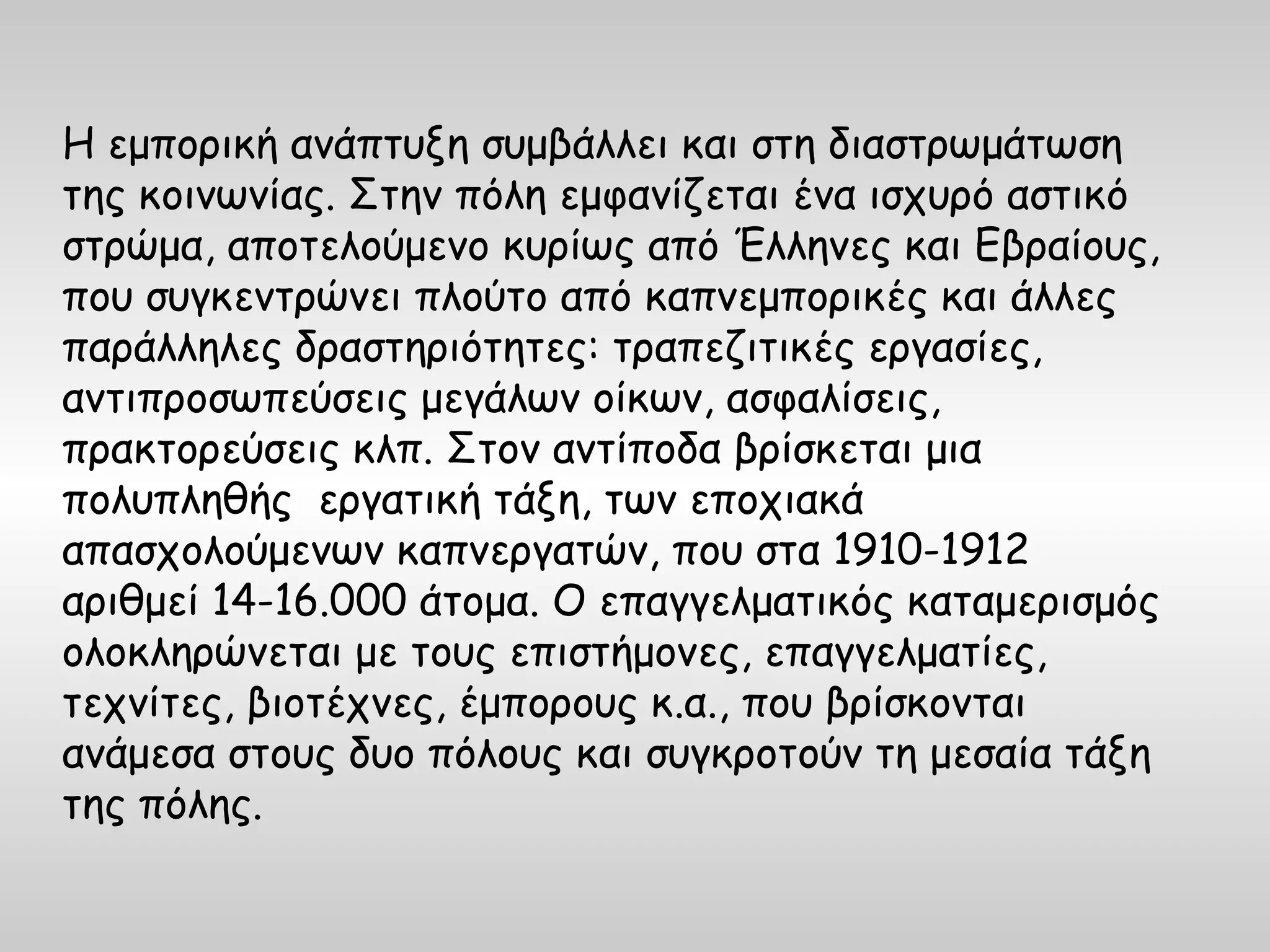 Η εμπορική ανάπτυξη συμβάλλει και στη διαστρωμάτωση
της κοινωνίας. Στην πόλη εμφανίζεται ένα ισχυρό αστικό
στρώμα, αποτελούμενο κυρίως από Έλληνες και Εβραίους,
που συγκεντρώνει πλούτο από καπνεμπορικές και άλλες
παράλληλες δραστηριότητες: τραπεζιτικές εργασίες,
αντιπροσωπεύσεις μεγάλων οίκων, ασφαλίσεις,
πρακτορεύσεις κλπ. Στον αντίποδα βρίσκεται μια
πολυπληθής εργατική τάξη, των εποχιακά
απασχολούμενων καπνεργατών, που στα 1910-1912
αριθμεί 14-16.000 άτομα. Ο επαγγελματικός καταμερισμός
ολοκληρώνεται με τους επιστήμονες, επαγγελματίες,
τεχνίτες, βιοτέχνες, έμπορους κ.α., που βρίσκονται
ανάμεσα στους δυο πόλους και συγκροτούν τη μεσαία τάξη
της πόλης.
 