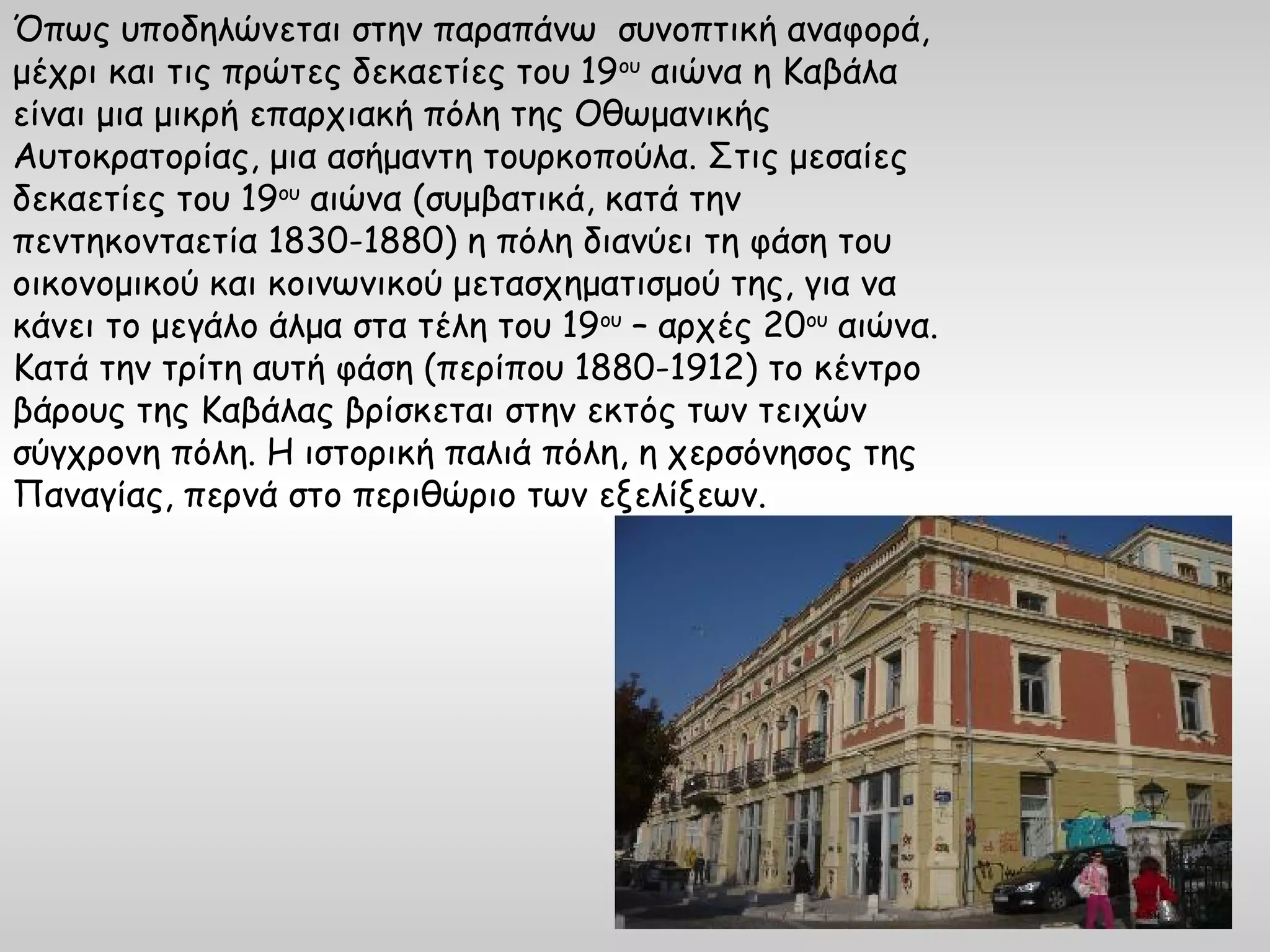 Όπως υποδηλώνεται στην παραπάνω συνοπτική αναφορά,
μέχρι και τις πρώτες δεκαετίες του 19ου αιώνα η Καβάλα
είναι μια μικρή επαρχιακή πόλη της Οθωμανικής
Αυτοκρατορίας, μια ασήμαντη τουρκοπούλα. Στις μεσαίες
δεκαετίες του 19ου αιώνα (συμβατικά, κατά την
πεντηκονταετία 1830-1880) η πόλη διανύει τη φάση του
οικονομικού και κοινωνικού μετασχηματισμού της, για να
κάνει το μεγάλο άλμα στα τέλη του 19ου – αρχές 20ου αιώνα.
Κατά την τρίτη αυτή φάση (περίπου 1880-1912) το κέντρο
βάρους της Καβάλας βρίσκεται στην εκτός των τειχών
σύγχρονη πόλη. Η ιστορική παλιά πόλη, η χερσόνησος της
Παναγίας, περνά στο περιθώριο των εξελίξεων.
 