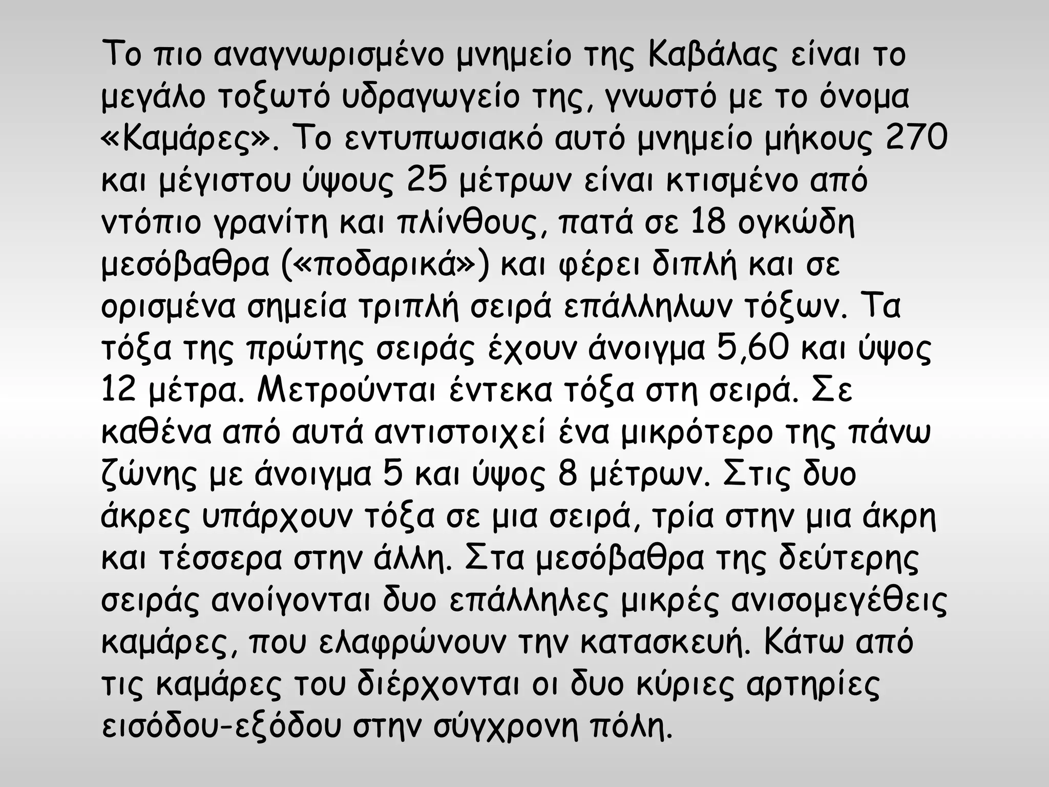 Το πιο αναγνωρισμένο μνημείο της Καβάλας είναι το
μεγάλο τοξωτό υδραγωγείο της, γνωστό με το όνομα
«Καμάρες». Το εντυπωσιακό αυτό μνημείο μήκους 270
και μέγιστου ύψους 25 μέτρων είναι κτισμένο από
ντόπιο γρανίτη και πλίνθους, πατά σε 18 ογκώδη
μεσόβαθρα («ποδαρικά») και φέρει διπλή και σε
ορισμένα σημεία τριπλή σειρά επάλληλων τόξων. Τα
τόξα της πρώτης σειράς έχουν άνοιγμα 5,60 και ύψος
12 μέτρα. Μετρούνται έντεκα τόξα στη σειρά. Σε
καθένα από αυτά αντιστοιχεί ένα μικρότερο της πάνω
ζώνης με άνοιγμα 5 και ύψος 8 μέτρων. Στις δυο
άκρες υπάρχουν τόξα σε μια σειρά, τρία στην μια άκρη
και τέσσερα στην άλλη. Στα μεσόβαθρα της δεύτερης
σειράς ανοίγονται δυο επάλληλες μικρές ανισομεγέθεις
καμάρες, που ελαφρώνουν την κατασκευή. Κάτω από
τις καμάρες του διέρχονται οι δυο κύριες αρτηρίες
εισόδου-εξόδου στην σύγχρονη πόλη.
 