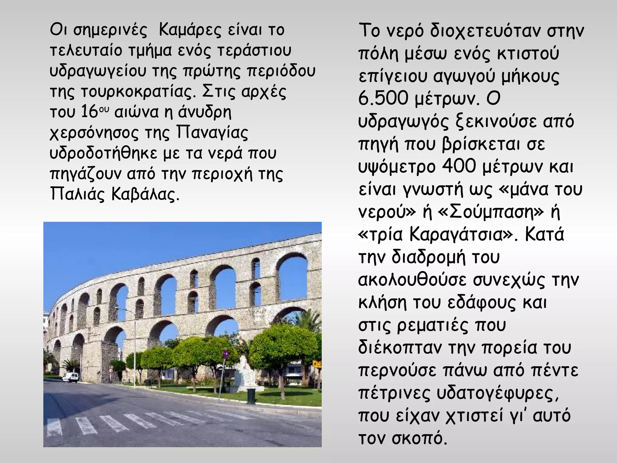 Οι σημερινές Καμάρες είναι το     Το νερό διοχετευόταν στην
τελευταίο τμήμα ενός τεράστιου    πόλη μέσω ενός κτιστού
υδραγωγείου της πρώτης περιόδου   επίγειου αγωγού μήκους
της τουρκοκρατίας. Στις αρχές     6.500 μέτρων. Ο
του 16ου αιώνα η άνυδρη
                                  υδραγωγός ξεκινούσε από
χερσόνησος της Παναγίας
υδροδοτήθηκε με τα νερά που
                                  πηγή που βρίσκεται σε
πηγάζουν από την περιοχή της      υψόμετρο 400 μέτρων και
Παλιάς Καβάλας.                   είναι γνωστή ως «μάνα του
                                  νερού» ή «Σούμπαση» ή
                                  «τρία Καραγάτσια». Κατά
                                  την διαδρομή του
                                  ακολουθούσε συνεχώς την
                                  κλήση του εδάφους και
                                  στις ρεματιές που
                                  διέκοπταν την πορεία του
                                  περνούσε πάνω από πέντε
                                  πέτρινες υδατογέφυρες,
                                  που είχαν χτιστεί γι’ αυτό
                                  τον σκοπό.
 