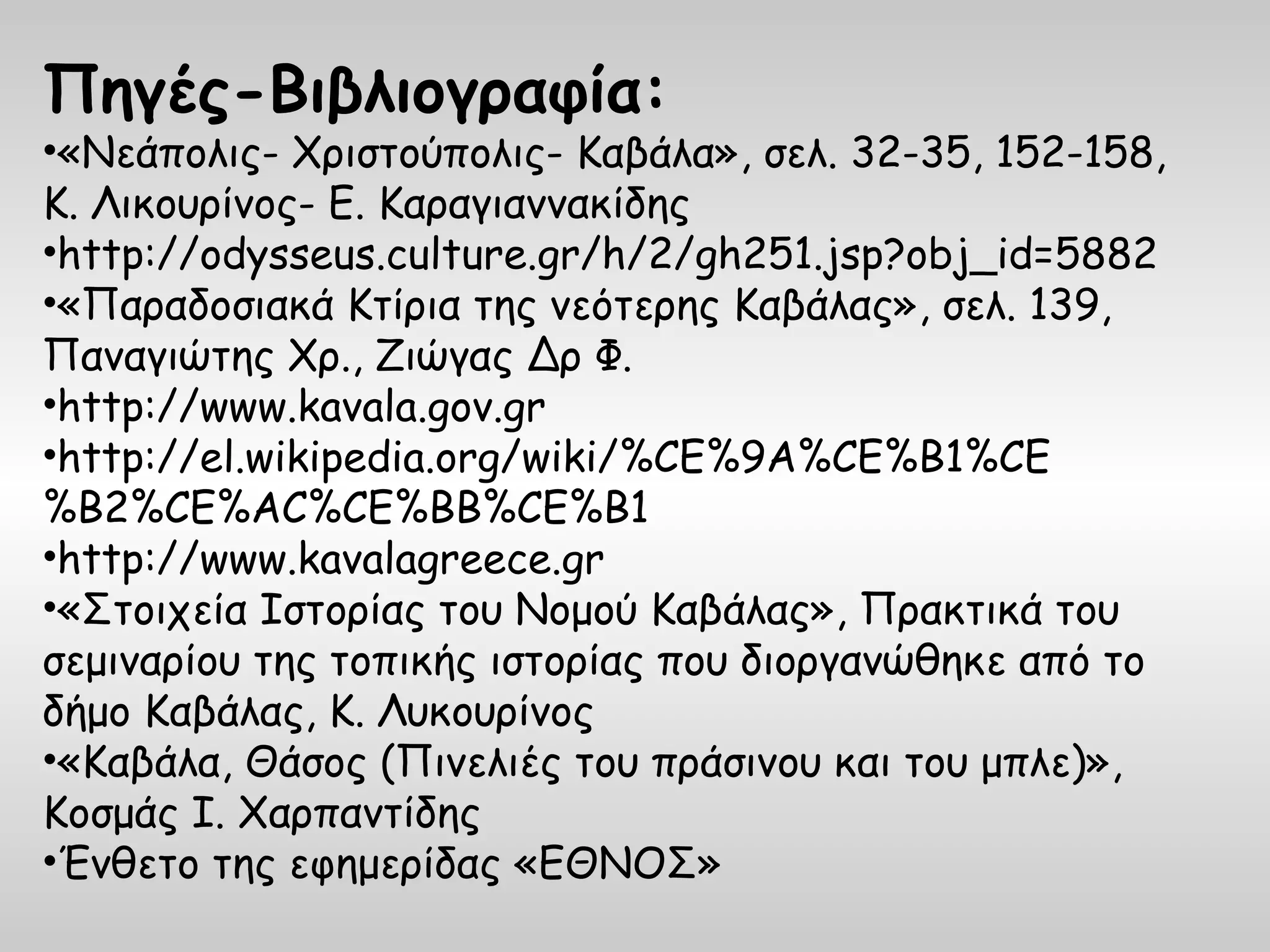 Πηγές-Βιβλιογραφία:
•«Νεάπολις- Χριστούπολις- Καβάλα», σελ. 32-35, 152-158,
Κ. Λικουρίνος- Ε. Καραγιαννακίδης
•http://odysseus.culture.gr/h/2/gh251.jsp?obj_id=5882
•«Παραδοσιακά Κτίρια της νεότερης Καβάλας», σελ. 139,
Παναγιώτης Χρ., Ζιώγας Δρ Φ.
•http://www.kavala.gov.gr
•http://el.wikipedia.org/wiki/%CE%9A%CE%B1%CE
%B2%CE%AC%CE%BB%CE%B1
•http://www.kavalagreece.gr
•«Στοιχεία Ιστορίας του Νομού Καβάλας», Πρακτικά του
σεμιναρίου της τοπικής ιστορίας που διοργανώθηκε από το
δήμο Καβάλας, Κ. Λυκουρίνος
•«Καβάλα, Θάσος (Πινελιές του πράσινου και του μπλε)»,
Κοσμάς Ι. Χαρπαντίδης
•Ένθετο της εφημερίδας «ΕΘΝΟΣ»
 