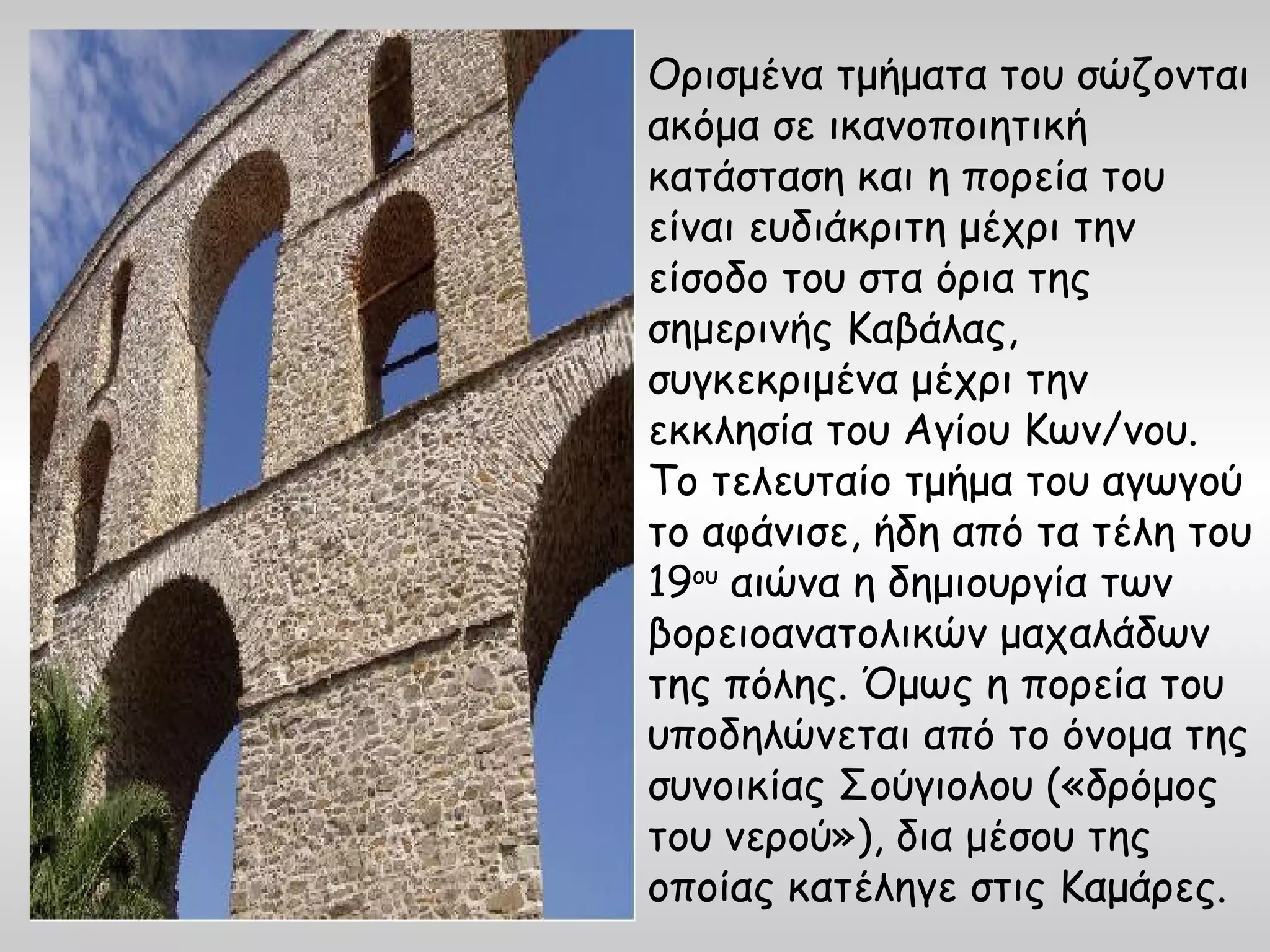 Ορισμένα τμήματα του σώζονται
ακόμα σε ικανοποιητική
κατάσταση και η πορεία του
είναι ευδιάκριτη μέχρι την
είσοδο του στα όρια της
σημερινής Καβάλας,
συγκεκριμένα μέχρι την
εκκλησία του Αγίου Κων/νου.
Το τελευταίο τμήμα του αγωγού
το αφάνισε, ήδη από τα τέλη του
19ου αιώνα η δημιουργία των
βορειοανατολικών μαχαλάδων
της πόλης. Όμως η πορεία του
υποδηλώνεται από το όνομα της
συνοικίας Σούγιολου («δρόμος
του νερού»), δια μέσου της
οποίας κατέληγε στις Καμάρες.
 