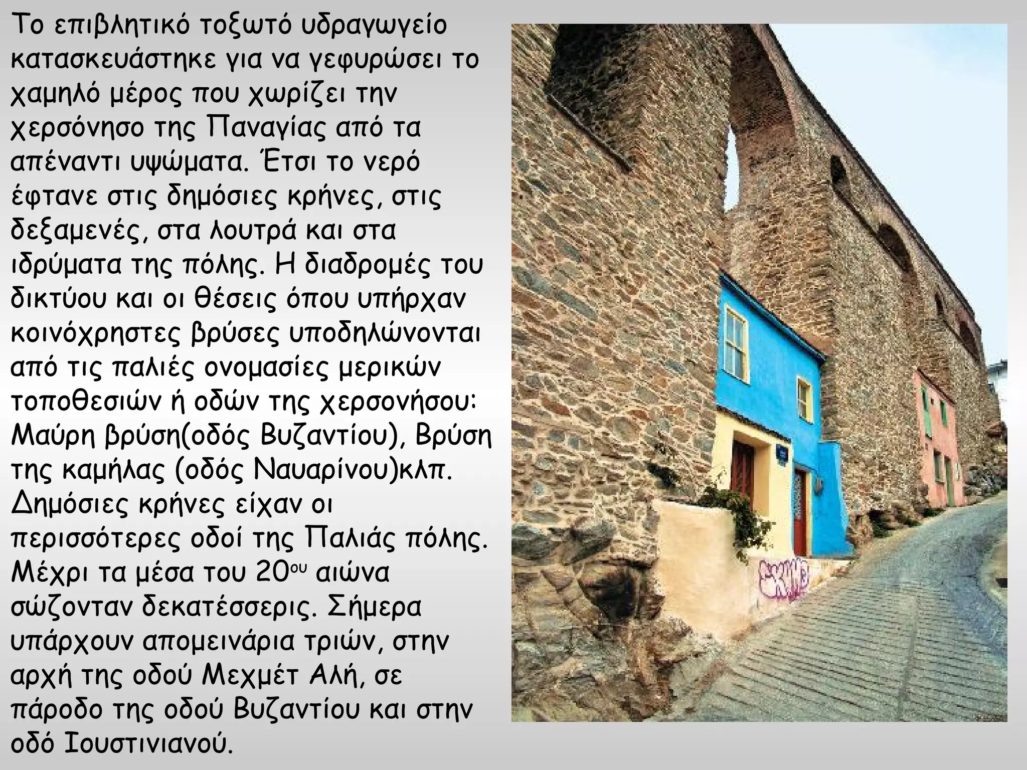 Το επιβλητικό τοξωτό υδραγωγείο
κατασκευάστηκε για να γεφυρώσει το
χαμηλό μέρος που χωρίζει την
χερσόνησο της Παναγίας από τα
απέναντι υψώματα. Έτσι το νερό
έφτανε στις δημόσιες κρήνες, στις
δεξαμενές, στα λουτρά και στα
ιδρύματα της πόλης. Η διαδρομές του
δικτύου και οι θέσεις όπου υπήρχαν
κοινόχρηστες βρύσες υποδηλώνονται
από τις παλιές ονομασίες μερικών
τοποθεσιών ή οδών της χερσονήσου:
Μαύρη βρύση(οδός Βυζαντίου), Βρύση
της καμήλας (οδός Ναυαρίνου)κλπ.
Δημόσιες κρήνες είχαν οι
περισσότερες οδοί της Παλιάς πόλης.
Μέχρι τα μέσα του 20ου αιώνα
σώζονταν δεκατέσσερις. Σήμερα
υπάρχουν απομεινάρια τριών, στην
αρχή της οδού Μεχμέτ Αλή, σε
πάροδο της οδού Βυζαντίου και στην
οδό Ιουστινιανού.
 