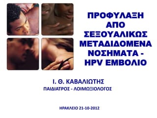 ΠΡΟΥΤΛΑΞΗ
                    ΑΠΟ
                ΢ΕΞΟΤΑΛΙΚΩ΢
               ΜΕΣΑΔΙΔΟΜΕΝΑ
                 ΝΟ΢ΗΜΑΣΑ -
                HPV ΕΜΒΟΛΙΟ

   Ι. Θ. ΚΑΒΑΛΙΩΣΗ΢
ΠΑΙΔΙΑΣΡΟ΢ - ΛΟΙΜΩΞΙΟΛΟΓΟ΢


      ΗΡΑΚΛΕΙΟ 21-10-2012
 