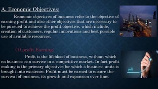 A. Economic Objectives:
Economic objectives of business refer to the objective of
earning profit and also other objectives that are necessary to
be pursued to achieve the profit objective, which include,
creation of customers, regular innovations and best possible
use of available resources.
(1) profit Earning:
Profit is the lifeblood of business, without which
no business can survive in a competitive market. In fact profit
making is the primary objectives for which a business units is
brought into existence. Profit must be earned to ensure the
survival of business, its growth and expansion over time.
 
