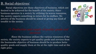 B. Social objectives:
Social objectives are those objectives of business, which are
desired to be achieved for the benefit of the society. Since
business operates in a society by utilizing its scarce resources,
the society expects something in return for its welfare. No
activity of the business should be aimed at giving any kind of
trouble to the society.
1). Production and supply of quality goods and
services:
Since the business utilizes the various resources of the
society, the society expects to get quality goods and services from
the businesshe objective of business should be to produce bette
quality goods and supply them at the at the right time and at the
right price .
 