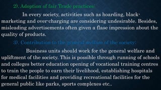 2). Adoption of fair Trade practices:
In every society, activities such as hoarding, black-
marketing and over-charging are considering undesirable. Besides,
misleading advertisements often given a flase impression about the
quality of products.
3). Contribution to the general welfare of the society:
Business units should work for the general welfare and
upliftment of the society. This is possible through running of schools
and colleges better education opening of vocational training centres
to train the people to earn their livelihood, establishing hospitals
for medical facilities and providing recreational facilities for the
general public like parks, sports complexes etc..
 