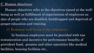 C. Human objectives:
Human objectives refer to the objectives aimed at the well-
being as well as fulfillment of expectations of employees as
also of people who are disabled, handicapped and deprived of
proper education and training.
1). Economic well-being of the employees:
In business employees must be provided with tan
remuneration and incentive for performance benefits of
provident fund, pension and other amenities like medical
facilities, housing fecilities etc..
 