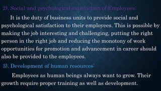 2). Social and psychological satisfaction of Employees:
It is the duty of business units to provide social and
psychological satisfaction to their employees. This is possible by
making the job interesting and challenging, putting the right
person in the right job and reducing the monotony of work
opportunities for promotion and advancement in career should
also be provided to the employees.
3). Development of human resources:
Employees as human beings always want to grow. Their
growth require proper training as well as development.
 