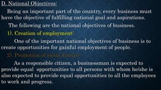D. National Objectives:
Being an important part of the country, every business must
have the objective of fulfilling national goal and aspirations.
The following are the national objectives of business.
1). Creation of employment:
One of the important national objectives of business is to
create opportunities for gainful employment of people.
2). Promotion of social Justice:
As a responsible citizen, a businessman is expected to
provide equal opportunities to all persons with whom he/she is
also expected to provide equal opportunities to all the employees
to work and progress.
 