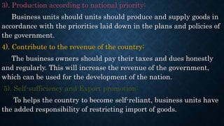 3). Production according to national priority:
Business units should units should produce and supply goods in
accordance with the priorities laid down in the plans and policies of
the government.
4). Contribute to the revenue of the country:
The business owners should pay their taxes and dues honestly
and regularly. This will increase the revenue of the government,
which can be used for the development of the nation.
5). Self-sufficiency and Export promotion:
To helps the country to become self-reliant, business units have
the added responsibility of restricting import of goods.
 