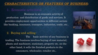 CHARACTERISTICS OR FEATURES OF BUSINESS:
1. Economic activities:
Business is an economic activityof
production and distribution of goods and services. It
provides employment opportunities in different sectors
like banking, insurance, transport, industries, trade, etc..
2. Buying and selling :
The basic activity of any business is
trading. The business involves buying of raw material,
plants and machinery, stationary, property etc. on the
other hand, it sells the finished products to the
consumers, wholesaler, retailer etc..
 