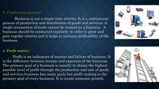 3. Continuous process :
Business is not a single time activity. It is a continiuous
process of production and distribution of goods and services. A
single transaction of trade cannot be termed as a business. A
business should be conducted regularly in order to grow and
gain regular returns.and it helps to increase profitability of the
business.
4. Profit motive :
Profit is an indicators of success and failure of business. It
is the difference between income and expenses of the business.
The primary goal of a business is usually to obtain the highest
possible level of profit through the production and sale of goods
and services.business has many goals but profit making is the
primary goal of every business. It is create economic growth.
 