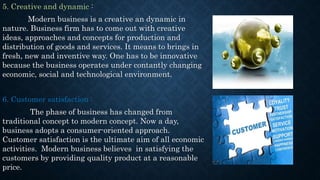 5. Creative and dynamic :
Modern business is a creative an dynamic in
nature. Business firm has to come out with creative
ideas, approaches and concepts for production and
distribution of goods and services. It means to brings in
fresh, new and inventive way. One has to be innovative
because the business operates under contantly changing
economic, social and technological environment.
6. Customer satisfaction :
The phase of business has changed from
traditional concept to modern concept. Now a day,
business adopts a consumer-oriented approach.
Customer satisfaction is the ultimate aim of all economic
activities. Modern business believes in satisfying the
customers by providing quality product at a reasonable
price.
 