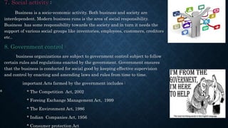 7. Social activity :
Business is a socio-economic activity. Both business and society are
interdependent. Modern business runs is the area of social responsibility.
Business has some responsibility towards the society and in turn it needs the
support of various social groups like inventories, employees, customers, creditors
etc..
8. Government control :
business organizations are subject to government control subject to follow
certain rules and regulations enacted by the government. Government ensures
that the business is conducted for social good by keeping effective supervision
and control by enacting and amending laws and rules from time to time.
important Acts farmed by the government includes :
* The Competition Act, 2002
* Foreing Exchange Management Act, 1999
* The Environment Act, 1986
* Indian Companies Act, 1956
* Consumer protection Act
s
 