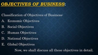 OBJECTIVES OF BUSINESS:
Classification of Objectives of Business:
A. Economic Objectives
B. Social Objectives
C. Human Objectives
D. National Objectives
E. Global Objectives
Now, we shall discuss all these objectives in detail.
 