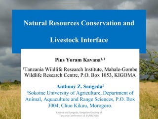 Natural Resources Conservation and
Livestock Interface
Pius Yoram Kavana1, 2
1
Tanzania Wildlife Research Institute, Mahale-Gombe
Wildlife Research Centre, P.O. Box 1053, KIGOMA
Anthony Z. Sangeda2
2
Sokoine University of Agriculture, Department of
Animal, Aquaculture and Range Sciences, P.O. Box
3004, Chuo Kikuu, Morogoro.
1
Kavana and Sangeda, Rangeland Society of
Tanzania Conference 12-13/03/2018
1
 