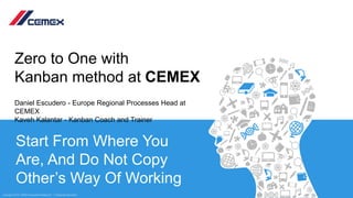 1Copyright ©2019, CEMEX International Holding AG. – Confidential InformationCopyright ©2019, CEMEX International Holding AG. – Confidential InformationCopyright ©2019, CEMEX International Holding AG. – Confidential Information
Start From Where You
Are, And Do Not Copy
Other’s Way Of Working
Zero to One with
Kanban method at CEMEX
Daniel Escudero - Europe Regional Processes Head at
CEMEX
Kaveh Kalantar - Kanban Coach and Trainer
 