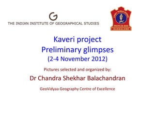 Kaveri project
   Preliminary glimpses
       (2-4 November 2012)
     Pictures selected and organized by:
Dr Chandra Shekhar Balachandran
   GeoVidyaa Geography Centre of Excellence
 