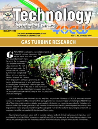 BULLETIN OF DEFENCE RESEARCH AND
DEVELOPMENT ORGANISATION
ISSN : 0971-4413
Technology
Vol. 17 No. 5 October 2009
Technology
GAS TURBINE RESEARCH
AS TURBINES have become essential power plants of
powerful military equipment like
aircraft, naval ships and tanks.GThe required precision manu-
facturing for components
and temperature-resistant
alloys necessary for high
efficiency often makes the
construction of a simple
turbine more complicated
t h a n p i s t o n e n g i n e s .
Defence Research and Develop-
ment Organisation (DRDO) is pioneering the
design and development of aero and marine gas
turbine engines for indigenous defence applications
besides research work in the areas of aero engine sub-
systems. DRDO has also established the requisite state-of-the-
art testing and prototype manufacturing facilities for components
andfull-scaleengines.
Gas Turbine Research Establishment (GTRE), Bengaluru, a constituent laboratory of DRDO, is entrusted with the
design and development of Kaveri engine which is an augmented low bypass twin spool turbofan engine of 80 kN thrust
class. The engine cycle is based on a detailed system analysis culminating into a potential power plant for the Indian Light
Combat Aircraft Tejas. The engine incorporates flat-rated characteristics to pre-empt and mitigate the thrust drop due to
high ambient intake temperature and/or high forward speed. Twin-lane full authority digital engine control with an
adequatemanualbackupisasalientdesignfeatureofKaveriengine.
Kaveri engines have been tested both in normally aspirated and with limited high pressure/temperature entry
conditionsformorethan1800h.Stringentstructural(safetyandlife)andaerodynamictestshavetakenupasapreludeto
officialaltitudetest,flyingtestbedtrialsandacceleratedmissiontestsleadingtoenginecertificationforairworthiness.
 