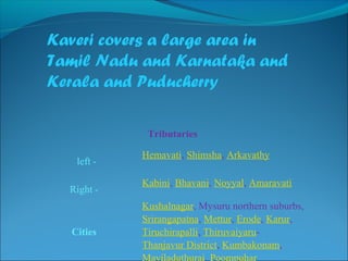 Kaveri covers a large area in
Tamil Nadu and Karnataka and
Kerala and Puducherry
Tributaries
                                              
  left -
Hemavati, Shimsha, Arkavathy
                                              
Right -
Kabini, Bhavani, Noyyal, Amaravati
Cities
Kushalnagar, Mysuru northern suburbs, 
Srirangapatna, Mettur, Erode, Karur, 
Tiruchirapalli, Thiruvaiyaru-
Thanjavur District, Kumbakonam, 
Mayiladuthurai, Poompuhar
 
