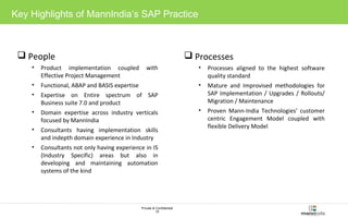 Key Highlights of Mann India’s SAP Practice 
Private & Confidential 
10 
People 
• Product implementation coupled with 
Effective Project Management 
• Functional, ABAP and BASIS expertise 
• Expertise on Entire spectrum of SAP 
Business suite 7.0 and product 
• Domain expertise across industry verticals 
focused by MannIndia 
• Consultants having implementation skills 
and indepth domain experience in Industry 
• Consultants not only having experience in IS 
(Industry Specific) areas but also in 
developing and maintaining automation 
systems of the kind 
Processes 
• Processes aligned to the highest software 
quality standard 
• Mature and Improvised methodologies for 
SAP Implementation / Upgrades / Rollouts/ 
Migration / Maintenance 
• Proven Mann-India Technologies’ customer 
centric Engagement Model coupled with 
flexible Delivery Model 
 