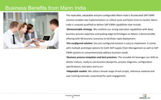 Business Benefits from Mann India 
The replicable, adoptable and pre-configurable Mann India's Accelerated SAP EWM 
solution enables low implementation or rollout costs and faster time to market. Mann 
India is uniquely qualified to deliver SAP EWM capabilities that include: 
•Demonstrable strategy: We combine our strong execution capabilities with deep 
business process expertise and leading-edge technologies to deliver a demonstrable 
offering with 46 business scenarios to facilitate rapid deployment. 
•Pre-configured solution: Our pre-configured solution is easy to implement. It comes 
with multiple prototype options for both SAP Supply Chain Management as well as SAP 
EWM systems to comprehensively address business needs. 
•Business process templates and best practices: The reusable kit leverages our skills to 
deliver mature, ready to use business blueprints, process diagrams, configuration 
specifications, test plans and so on. 
•Adaptable models: We utilize a broad range of test scripts, reference material and 
user training manuals, customized for each engagement. 
Private & Confidential 
25 
 