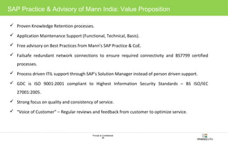 SAP Practice & Advisory of Mann India: Value Proposition 
 Proven Knowledge Retention processes. 
 Application Maintenance Support (Functional, Technical, Basis). 
 Free advisory on Best Practices from Mann’s SAP Practice & CoE. 
 Failsafe redundant network connections to ensure required connectivity and BS7799 certified 
Private & Confidential 
26 
processes. 
 Process driven ITIL support through SAP’s Solution Manager instead of person driven support. 
 GDC is ISO 9001:2001 compliant to Highest Information Security Standards – BS ISO/IEC 
27001:2005. 
 Strong focus on quality and consistency of service. 
 “Voice of Customer” – Regular reviews and feedback from customer to optimize service. 
 