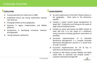 EVOLUTION ACHIEVEMENTS 
Private & Confidential 
3 
Corporate Overview 
Incorporated with the millennium in 2000. 
Established brand and strong relationship network 
Latin America. 
Emerging markets as focus geography. 
Expertise in legacy modernization and Mobile 
platforms. 
Competence in developing innovative solutions 
driving growth. 
Strong Customer satisfaction 
An early implementer of the SAP IS Retail solution in 
the geography – Plaza Lama in the Dominican 
republic 
Created a unique Variant based development to 
adapt SAP – Production and Costing to the needs of 
large scale printing businesses. 
Created an entire web based and ABAP module to 
mate SAP ECC 6 to the needs of a healthcare 
services business including significant automation of 
workflow 
Successful Implementation of IS Extended 
Warehouse Management in a complex Extended 
Warehouse Management scenario in a record time 
of under 3 months 
Successful Implementation for Oil & Gas in 
Upstream and Downstream operations. 
Created an SAP bolton product (Mobile and Web) 
called VECE to automate and simplify vendor – 
customer interaction through SAP 
 