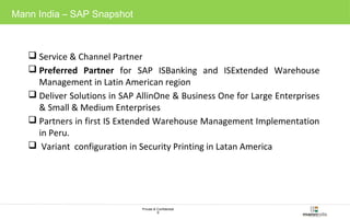 Private & Confidential 
6 
Mann India – SAP Snapshot 
 Service & Channel Partner 
 Preferred Partner for SAP ISBanking and ISExtended Warehouse 
Management in Latin American region 
 Deliver Solutions in SAP AllinOne & Business One for Large Enterprises 
& Small & Medium Enterprises 
 Partners in first IS Extended Warehouse Management Implementation 
in Peru. 
 Variant configuration in Security Printing in Latan America 
 
